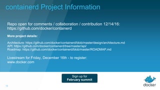 13
Livestream for Friday, December 16th - to register:
www.docker.com
Repo open for comments / collaboration / contribution 12/14/16:
https://github.com/docker/containerd
Sign up for
February summit
More project details:
Architecture: https://github.com/docker/containerd/blob/master/design/architecture.md
API: https://github.com/docker/containerd/tree/master/api/
Roadmap: https://github.com/docker/containerd/blob/master/ROADMAP.md
containerd Project Information
 