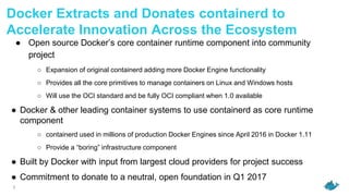 3
Docker Extracts and Donates containerd to
Accelerate Innovation Across the Ecosystem
● Open source Docker’s core container runtime component into community
project
○ Expansion of original containerd adding more Docker Engine functionality
○ Provides all the core primitives to manage containers on Linux and Windows hosts
○ Will use the OCI standard and be fully OCI compliant when 1.0 available
● Docker & other leading container systems to use containerd as core runtime
component
○ containerd used in millions of production Docker Engines since April 2016 in Docker 1.11
○ Provide a “boring” infrastructure component
● Built by Docker with input from largest cloud providers for project success
● Commitment to donate to a neutral, open foundation in Q1 2017
 