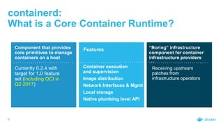 containerd:
What is a Core Container Runtime?
6
Component that provides
core primitives to manage
containers on a host
Currently 0.2.4 with
target for 1.0 feature
set (including OCI in
Q2 2017)
Features
Container execution
and supervision
Image distribution
Network Interfaces & Mgmt
Local storage
Native plumbing level API
“Boring” infrastructure
component for container
infrastructure providers
Receiving upstream
patches from
infrastructure operators
 