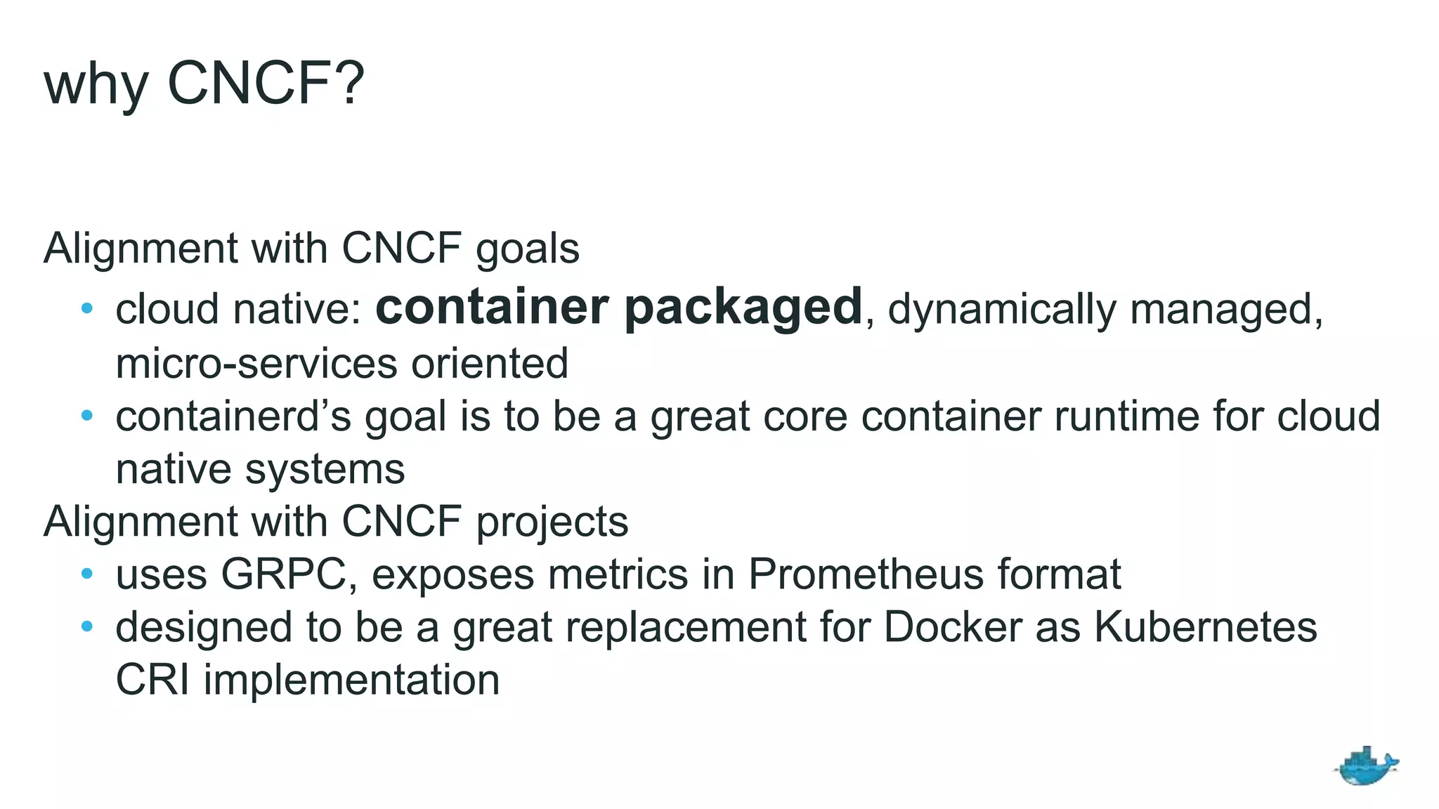why CNCF?
Alignment with CNCF goals
• cloud native: container packaged, dynamically managed,
micro-services oriented
• containerd’s goal is to be a great core container runtime for cloud
native systems
Alignment with CNCF projects
• uses GRPC, exposes metrics in Prometheus format
• designed to be a great replacement for Docker as Kubernetes
CRI implementation
 