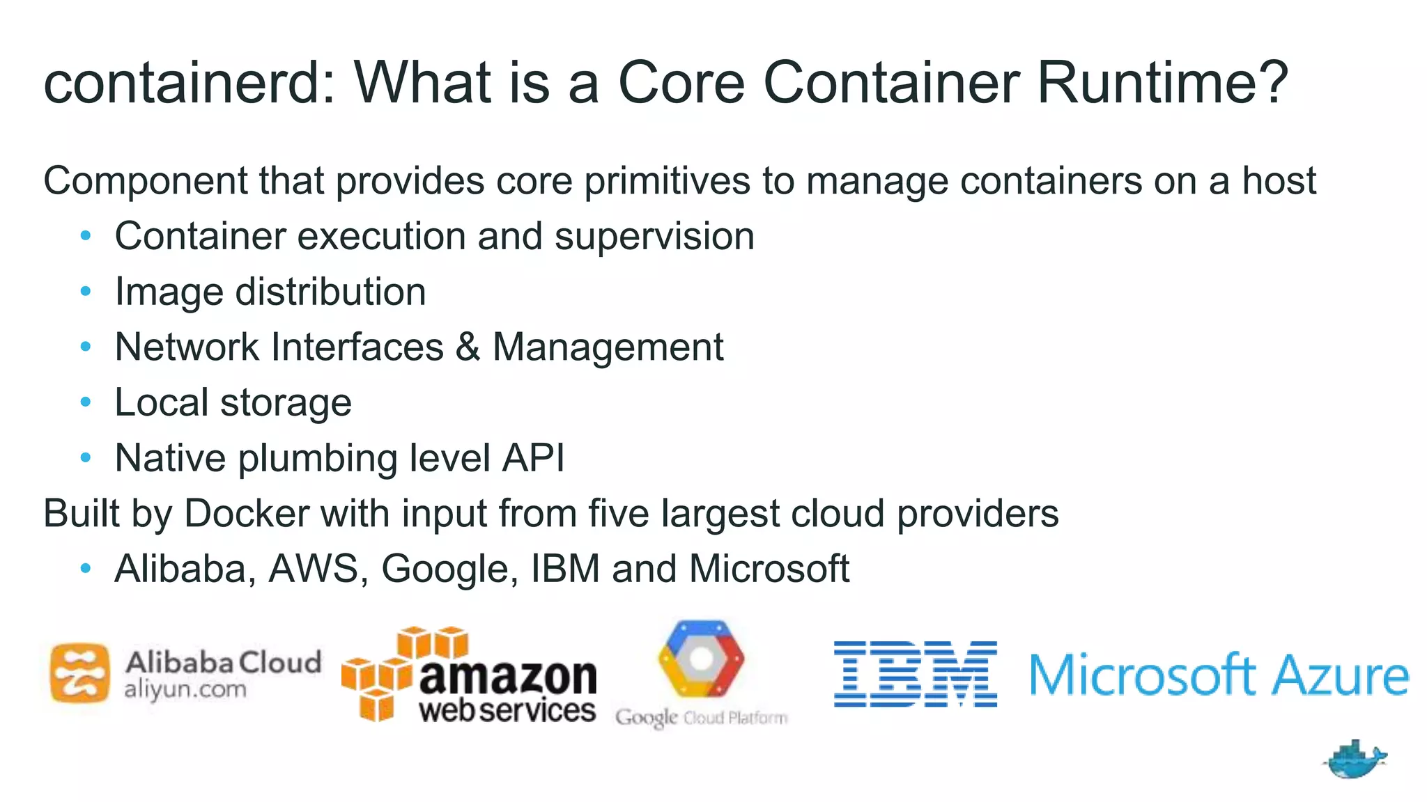 containerd: What is a Core Container Runtime?
Component that provides core primitives to manage containers on a host
• Container execution and supervision
• Image distribution
• Network Interfaces & Management
• Local storage
• Native plumbing level API
Built by Docker with input from five largest cloud providers
• Alibaba, AWS, Google, IBM and Microsoft
 