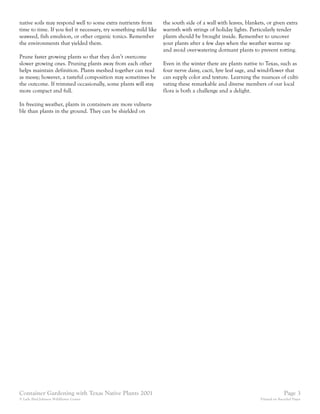 native soils may respond well to some extra nutrients from        the south side of a wall with leaves, blankets, or given extra
time to time. If you feel it necessary, try something mild like   warmth with strings of holiday lights. Particularly tender
seaweed, fish emulsion, or other organic tonics. Remember         plants should be brought inside. Remember to uncover
the environments that yielded them.                               your plants after a few days when the weather warms up
                                                                  and avoid over-watering dormant plants to prevent rotting.
Prune faster growing plants so that they don’t overcome
slower growing ones. Pruning plants away from each other          Even in the winter there are plants native to Texas, such as
helps maintain definition. Plants meshed together can read        four nerve daisy, cacti, lyre leaf sage, and wind-flower that
as messy; however, a tasteful composition may sometimes be        can supply color and texture. Learning the nuances of culti-
the outcome. If trimmed occasionally, some plants will stay       vating these remarkable and diverse members of our local
more compact and full.                                            flora is both a challenge and a delight.

In freezing weather, plants in containers are more vulnera-
ble than plants in the ground. They can be shielded on




Container Gardening with Texas Native Plants 2001                                                                           Page 3
© Lady Bird Johnson Wildflower Center                                                                         Printed on Recycled Paper
 