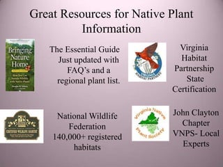 Great Resources for Native Plant
          Information
   The Essential Guide        Virginia
     Just updated with        Habitat
        FAQ’s and a         Partnership
     regional plant list.       State
                            Certification


     National Wildlife      John Clayton
        Federation            Chapter
    140,000+ registered     VNPS- Local
         habitats             Experts
 