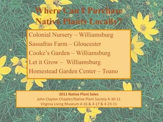 Where Can I Purchase
  Native Plants Locally?
Colonial Nursery – Williamsburg
Sassafras Farm – Gloucester
Cooke’s Garden – Williamsburg
Let it Grow – Williamsburg
Homestead Garden Center – Toano


                 2011 Native Plant Sales
  John Clayton Chapter/Native Plant Society 4-30-11
    Virginia Living Museum 4-16 & 4-17 & 4-23-11
 
