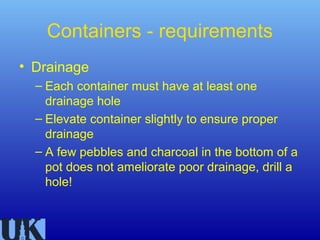 Containers - requirements
• Drainage
  – Each container must have at least one
    drainage hole
  – Elevate container slightly to ensure proper
    drainage
  – A few pebbles and charcoal in the bottom of a
    pot does not ameliorate poor drainage, drill a
    hole!
 