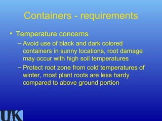 Containers - requirements
• Temperature concerns
  – Avoid use of black and dark colored
    containers in sunny locations, root damage
    may occur with high soil temperatures
  – Protect root zone from cold temperatures of
    winter, most plant roots are less hardy
    compared to above ground portion
 