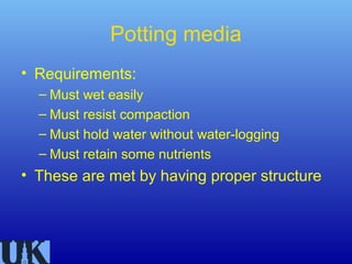 Potting media
• Requirements:
  – Must wet easily
  – Must resist compaction
  – Must hold water without water-logging
  – Must retain some nutrients
• These are met by having proper structure
 