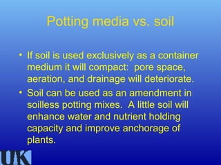 Potting media vs. soil

• If soil is used exclusively as a container
  medium it will compact: pore space,
  aeration, and drainage will deteriorate.
• Soil can be used as an amendment in
  soilless potting mixes. A little soil will
  enhance water and nutrient holding
  capacity and improve anchorage of
  plants.
 