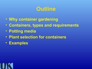 Outline
•   Why container gardening
•   Containers, types and requirements
•   Potting media
•   Plant selection for containers
•   Examples
 