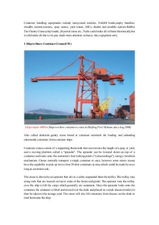 Container handling equipments include many,reach stackers, Forklift trucks,empty handlers,
straddle carriers,tractors,, quay cranes, yard cranes, ASCs, shuttle and straddle carriers,Rubber
Tire Gantry Cranes,ship loader, jib portal crane etc., Yufei could make all of them theoretically,but
we did make all due to we pay much more attention on heavy duty equipment only.
1.Ship to Shore Container Cranes(STS)

(Yufei-made 400Ton Shop-to-shore containers crane in Haifong Port Vietnam since Aug.2008)
Also called dockside gantry crane found at container terminals for loading and unloading
intermodal containers from container ships.
Container cranes consist of a supporting framework that can traverse the length of a quay or yard,
and a moving platform called a "spreader". The spreader can be lowered down on top of a
container and locks onto the container's four locking points ("cornercastings"), using a twistlock
mechanism. Cranes normally transport a single container at once, however some newer cranes
have the capability to pick up two to four 20-foot containers at once,which could be made by us as
long as customers ask.
The crane is driven by an operator that sits in a cabin suspended from the trolley. The trolley runs
along rails that are located on top or sides of the boom and girder. The operator runs the trolley
over the ship to lift the cargo which generally are containers. Once the spreader locks onto the
container, the container is lifted and moved over the dock and placed on a truck chassis (trailer) to
then be taken to the storage yard. The crane will also lift containers from chassis on the dock to
load them onto the ship.

 