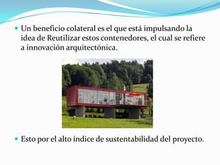 Un beneficio colateral es el que está impulsando la idea de Reutilizar estos contenedores, el cual se refiere a innovación arquitectónica.Esto por el alto índice de sustentabilidad del proyecto.