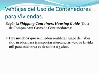 Ventajas del Uso de Contenedores para Viviendas.Según la Shipping Containers Housing Guide (Guía de Compra para Casas de Contenedores):Hay muchos que se pueden reutilizar luego de haber sido usados para transportar mercancías, ya que la vida útil para esta tarea es de solo 2 o 3 años.