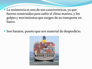 La resistencia es una de sus características, ya que fueron construidos para sufrir el clima marino, y los golpes y movimientos que surgen de su transporte en barco.Son baratos, puesto que son material de desperdicio.