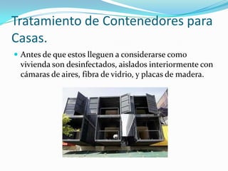 Tratamiento de Contenedores para Casas.Antes de que estos lleguen a considerarse como vivienda son desinfectados, aislados interiormente con cámaras de aires, fibra de vidrio, y placas de madera. 