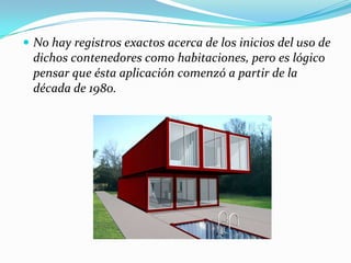 No hay registros exactos acerca de los inicios del uso de dichos contenedores como habitaciones, pero es lógico pensar que ésta aplicación comenzó a partir de la década de 1980.