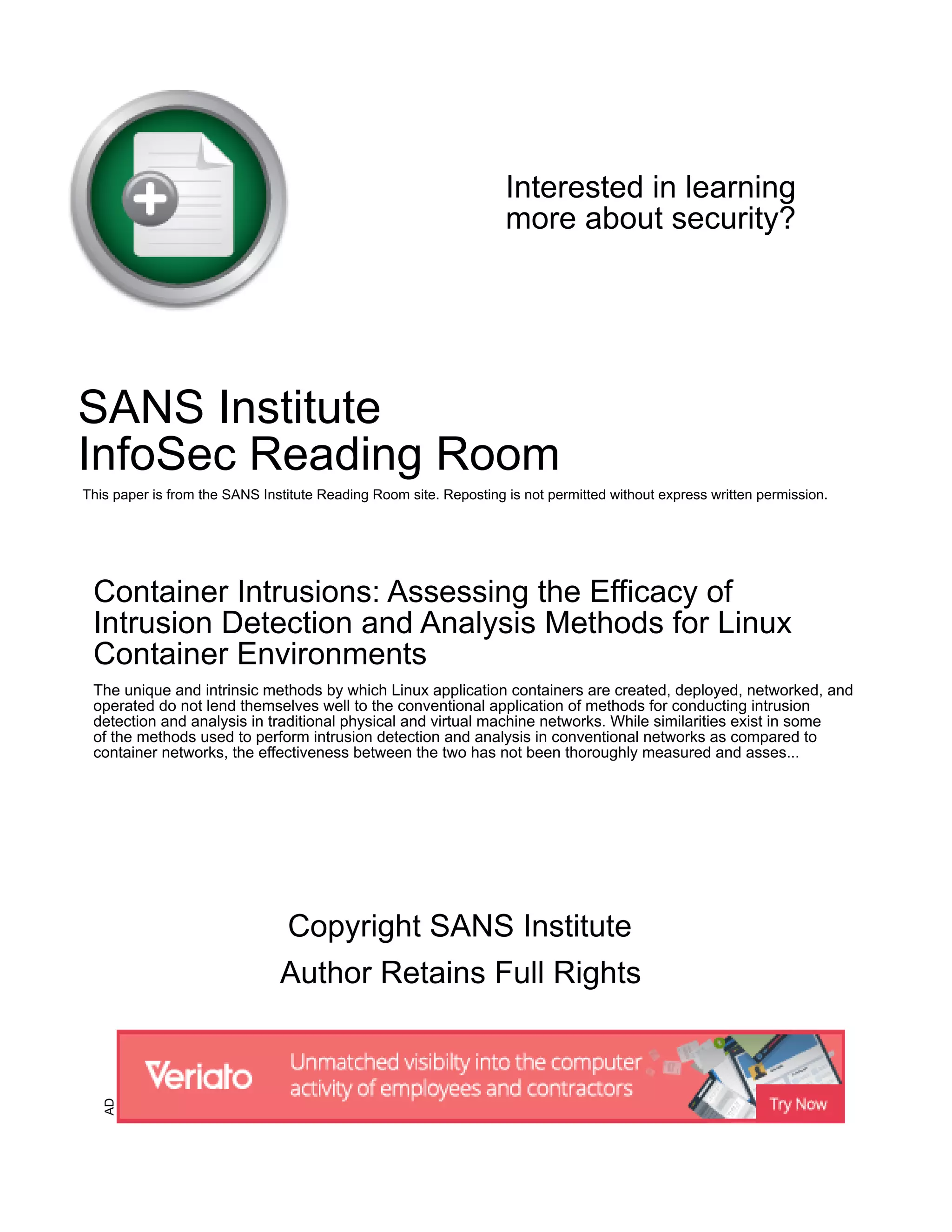 Interested in learning
more about security?
SANS Institute
InfoSec Reading Room
This paper is from the SANS Institute Reading Room site. Reposting is not permitted without express written permission.
Container Intrusions: Assessing the Efficacy of
Intrusion Detection and Analysis Methods for Linux
Container Environments
The unique and intrinsic methods by which Linux application containers are created, deployed, networked, and
operated do not lend themselves well to the conventional application of methods for conducting intrusion
detection and analysis in traditional physical and virtual machine networks. While similarities exist in some
of the methods used to perform intrusion detection and analysis in conventional networks as compared to
container networks, the effectiveness between the two has not been thoroughly measured and asses...
Copyright SANS Institute
Author Retains Full Rights
AD
 