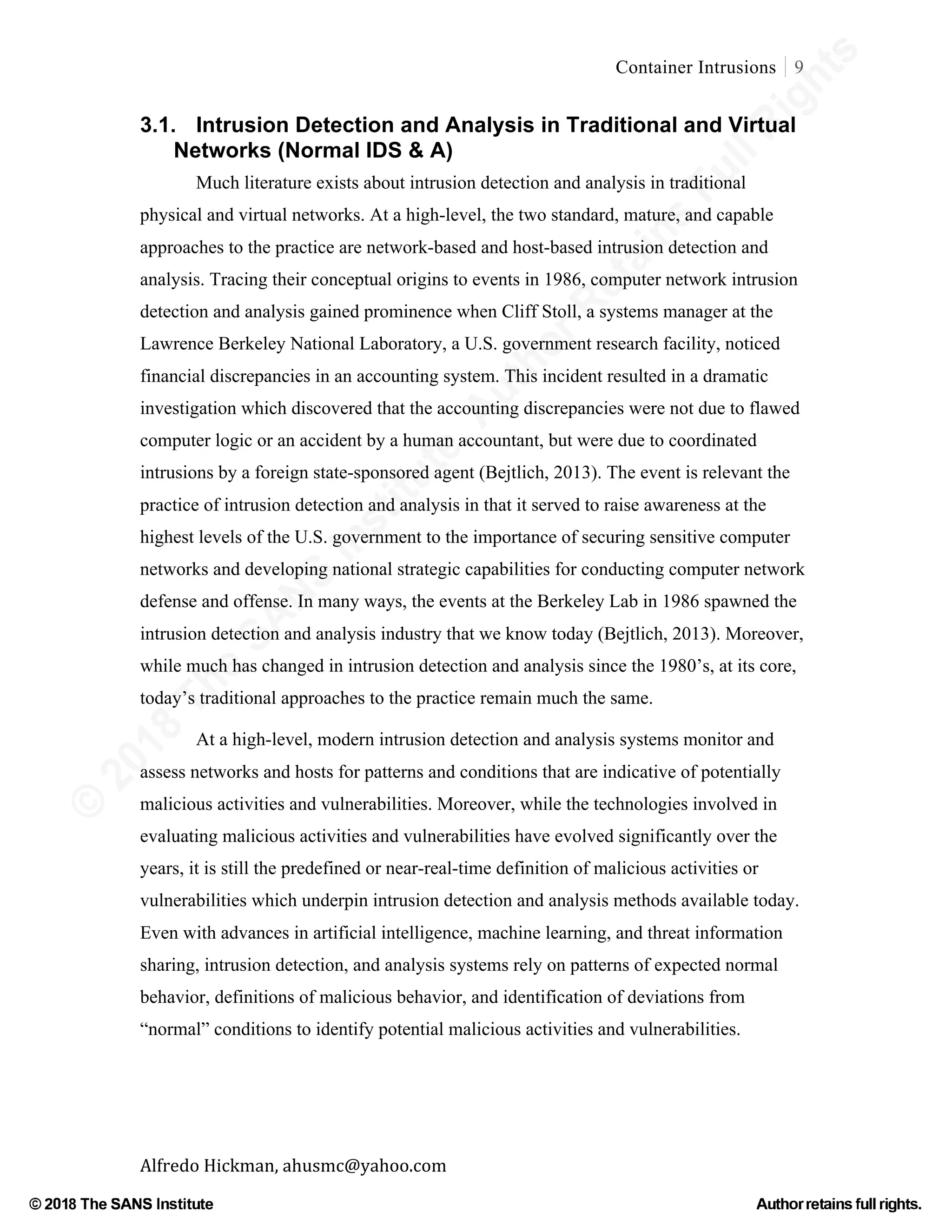 ©
2018
The
SANS
Institute,AuthorRetains
FullRights
© 2018 The SANS Institute Author retainsfull rights.
Container Intrusions 9
	
Alfredo	Hickman,	ahusmc@yahoo.com	 	 	
3.1. Intrusion Detection and Analysis in Traditional and Virtual
Networks (Normal IDS & A)
Much literature exists about intrusion detection and analysis in traditional
physical and virtual networks. At a high-level, the two standard, mature, and capable
approaches to the practice are network-based and host-based intrusion detection and
analysis. Tracing their conceptual origins to events in 1986, computer network intrusion
detection and analysis gained prominence when Cliff Stoll, a systems manager at the
Lawrence Berkeley National Laboratory, a U.S. government research facility, noticed
financial discrepancies in an accounting system. This incident resulted in a dramatic
investigation which discovered that the accounting discrepancies were not due to flawed
computer logic or an accident by a human accountant, but were due to coordinated
intrusions by a foreign state-sponsored agent (Bejtlich, 2013). The event is relevant the
practice of intrusion detection and analysis in that it served to raise awareness at the
highest levels of the U.S. government to the importance of securing sensitive computer
networks and developing national strategic capabilities for conducting computer network
defense and offense. In many ways, the events at the Berkeley Lab in 1986 spawned the
intrusion detection and analysis industry that we know today (Bejtlich, 2013). Moreover,
while much has changed in intrusion detection and analysis since the 1980’s, at its core,
today’s traditional approaches to the practice remain much the same.
At a high-level, modern intrusion detection and analysis systems monitor and
assess networks and hosts for patterns and conditions that are indicative of potentially
malicious activities and vulnerabilities. Moreover, while the technologies involved in
evaluating malicious activities and vulnerabilities have evolved significantly over the
years, it is still the predefined or near-real-time definition of malicious activities or
vulnerabilities which underpin intrusion detection and analysis methods available today.
Even with advances in artificial intelligence, machine learning, and threat information
sharing, intrusion detection, and analysis systems rely on patterns of expected normal
behavior, definitions of malicious behavior, and identification of deviations from
“normal” conditions to identify potential malicious activities and vulnerabilities.
 