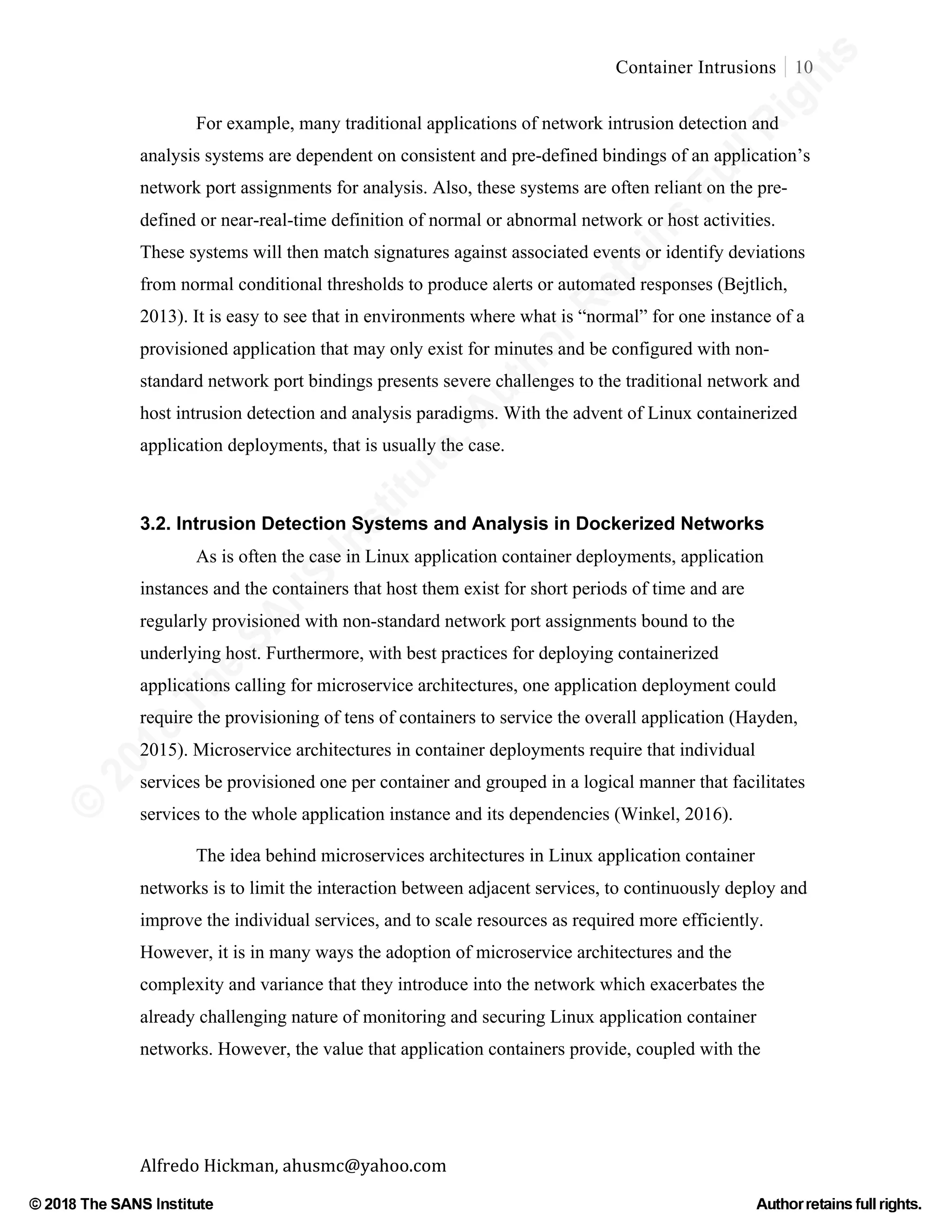 ©
2018
The
SANS
Institute,AuthorRetains
FullRights
© 2018 The SANS Institute Author retainsfull rights.
Container Intrusions 10
	
Alfredo	Hickman,	ahusmc@yahoo.com	 	 	
For example, many traditional applications of network intrusion detection and
analysis systems are dependent on consistent and pre-defined bindings of an application’s
network port assignments for analysis. Also, these systems are often reliant on the pre-
defined or near-real-time definition of normal or abnormal network or host activities.
These systems will then match signatures against associated events or identify deviations
from normal conditional thresholds to produce alerts or automated responses (Bejtlich,
2013). It is easy to see that in environments where what is “normal” for one instance of a
provisioned application that may only exist for minutes and be configured with non-
standard network port bindings presents severe challenges to the traditional network and
host intrusion detection and analysis paradigms. With the advent of Linux containerized
application deployments, that is usually the case.
	
3.2. Intrusion Detection Systems and Analysis in Dockerized Networks
As is often the case in Linux application container deployments, application
instances and the containers that host them exist for short periods of time and are
regularly provisioned with non-standard network port assignments bound to the
underlying host. Furthermore, with best practices for deploying containerized
applications calling for microservice architectures, one application deployment could
require the provisioning of tens of containers to service the overall application (Hayden,
2015). Microservice architectures in container deployments require that individual
services be provisioned one per container and grouped in a logical manner that facilitates
services to the whole application instance and its dependencies (Winkel, 2016).
The idea behind microservices architectures in Linux application container
networks is to limit the interaction between adjacent services, to continuously deploy and
improve the individual services, and to scale resources as required more efficiently.
However, it is in many ways the adoption of microservice architectures and the
complexity and variance that they introduce into the network which exacerbates the
already challenging nature of monitoring and securing Linux application container
networks. However, the value that application containers provide, coupled with the
 