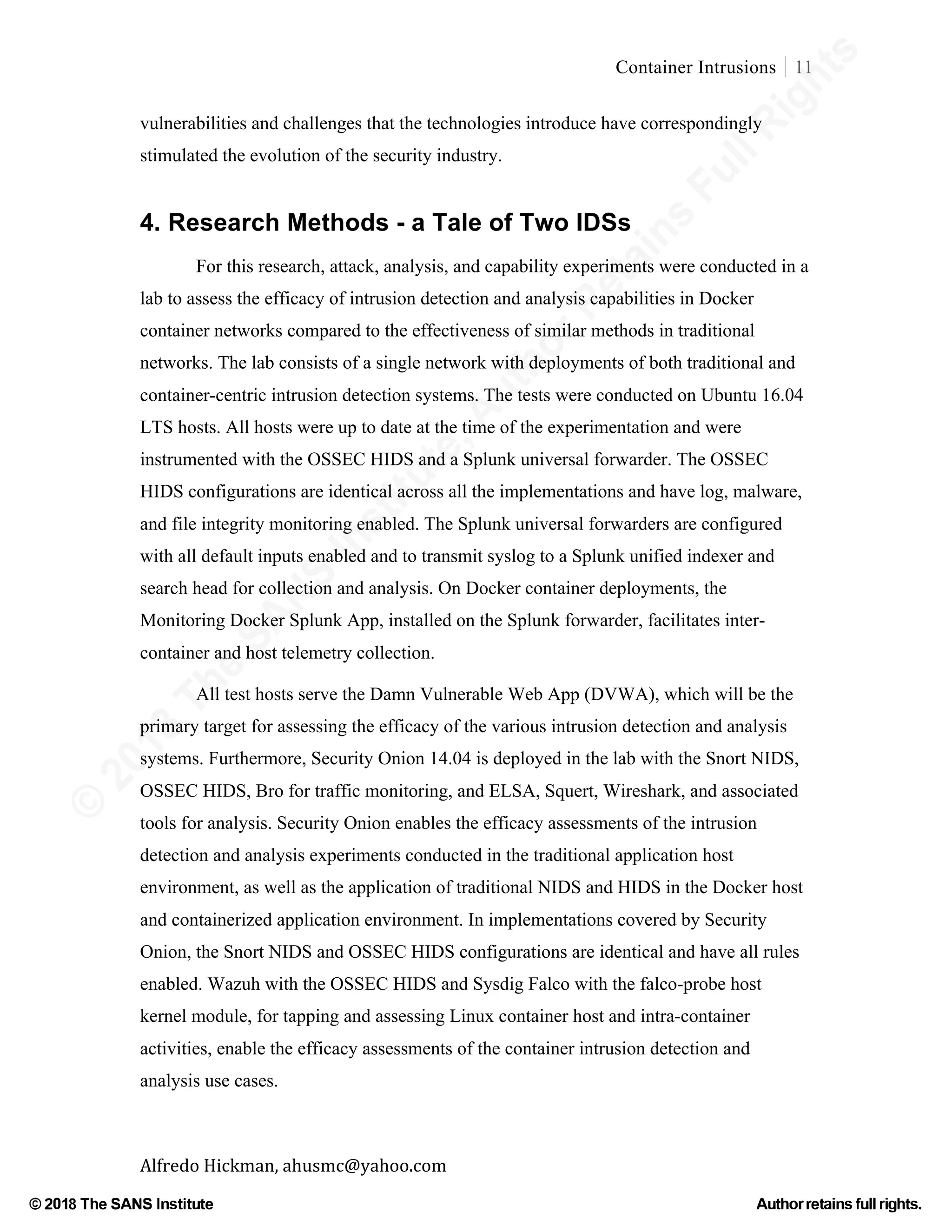 ©
2018
The
SANS
Institute,AuthorRetains
FullRights
© 2018 The SANS Institute Author retainsfull rights.
Container Intrusions 11
	
Alfredo	Hickman,	ahusmc@yahoo.com	 	 	
vulnerabilities and challenges that the technologies introduce have correspondingly
stimulated the evolution of the security industry.
	
4. Research Methods - a Tale of Two IDSs
For this research, attack, analysis, and capability experiments were conducted in a
lab to assess the efficacy of intrusion detection and analysis capabilities in Docker
container networks compared to the effectiveness of similar methods in traditional
networks. The lab consists of a single network with deployments of both traditional and
container-centric intrusion detection systems. The tests were conducted on Ubuntu 16.04
LTS hosts. All hosts were up to date at the time of the experimentation and were
instrumented with the OSSEC HIDS and a Splunk universal forwarder. The OSSEC
HIDS configurations are identical across all the implementations and have log, malware,
and file integrity monitoring enabled. The Splunk universal forwarders are configured
with all default inputs enabled and to transmit syslog to a Splunk unified indexer and
search head for collection and analysis. On Docker container deployments, the
Monitoring Docker Splunk App, installed on the Splunk forwarder, facilitates inter-
container and host telemetry collection.
All test hosts serve the Damn Vulnerable Web App (DVWA), which will be the
primary target for assessing the efficacy of the various intrusion detection and analysis
systems. Furthermore, Security Onion 14.04 is deployed in the lab with the Snort NIDS,
OSSEC HIDS, Bro for traffic monitoring, and ELSA, Squert, Wireshark, and associated
tools for analysis. Security Onion enables the efficacy assessments of the intrusion
detection and analysis experiments conducted in the traditional application host
environment, as well as the application of traditional NIDS and HIDS in the Docker host
and containerized application environment. In implementations covered by Security
Onion, the Snort NIDS and OSSEC HIDS configurations are identical and have all rules
enabled. Wazuh with the OSSEC HIDS and Sysdig Falco with the falco-probe host
kernel module, for tapping and assessing Linux container host and intra-container
activities, enable the efficacy assessments of the container intrusion detection and
analysis use cases.
 