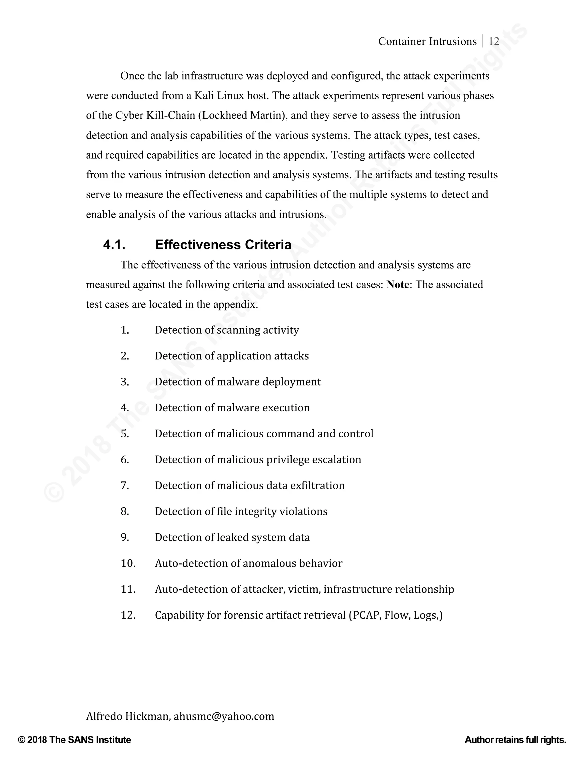 ©
2018
The
SANS
Institute,AuthorRetains
FullRights
© 2018 The SANS Institute Author retainsfull rights.
Container Intrusions 12
	
Alfredo	Hickman,	ahusmc@yahoo.com	 	 	
Once the lab infrastructure was deployed and configured, the attack experiments
were conducted from a Kali Linux host. The attack experiments represent various phases
of the Cyber Kill-Chain (Lockheed Martin), and they serve to assess the intrusion
detection and analysis capabilities of the various systems. The attack types, test cases,
and required capabilities are located in the appendix. Testing artifacts were collected
from the various intrusion detection and analysis systems. The artifacts and testing results
serve to measure the effectiveness and capabilities of the multiple systems to detect and
enable analysis of the various attacks and intrusions.	
4.1. Effectiveness Criteria
The effectiveness of the various intrusion detection and analysis systems are
measured against the following criteria and associated test cases: Note: The associated
test cases are located in the appendix.
1.	 Detection	of	scanning	activity	
2.	 Detection	of	application	attacks	
3.	 Detection	of	malware	deployment	
4.		 Detection	of	malware	execution	
5.	 Detection	of	malicious	command	and	control	
6.		 Detection	of	malicious	privilege	escalation	
7.	 Detection	of	malicious	data	exfiltration	
8.		 Detection	of	file	integrity	violations	
9.	 Detection	of	leaked	system	data	 	
10.	 Auto-detection	of	anomalous	behavior		
11.	 Auto-detection	of	attacker,	victim,	infrastructure	relationship	
12.	 Capability	for	forensic	artifact	retrieval	(PCAP,	Flow,	Logs,)	
	
 