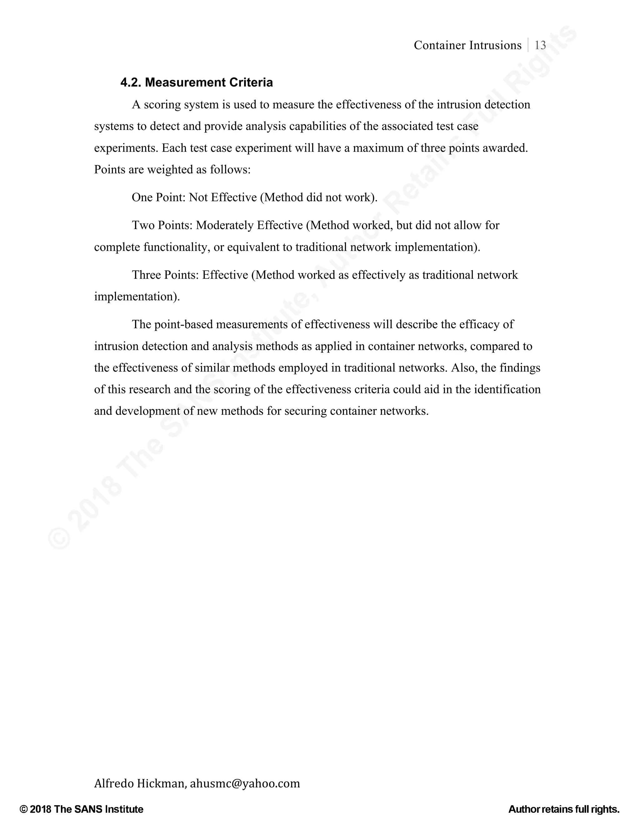 ©
2018
The
SANS
Institute,AuthorRetains
FullRights
© 2018 The SANS Institute Author retainsfull rights.
Container Intrusions 13
	
Alfredo	Hickman,	ahusmc@yahoo.com	 	 	
4.2. Measurement Criteria
A scoring system is used to measure the effectiveness of the intrusion detection
systems to detect and provide analysis capabilities of the associated test case
experiments. Each test case experiment will have a maximum of three points awarded.
Points are weighted as follows:
One Point: Not Effective (Method did not work).
Two Points: Moderately Effective (Method worked, but did not allow for
complete functionality, or equivalent to traditional network implementation).
Three Points: Effective (Method worked as effectively as traditional network
implementation).
The point-based measurements of effectiveness will describe the efficacy of
intrusion detection and analysis methods as applied in container networks, compared to
the effectiveness of similar methods employed in traditional networks. Also, the findings
of this research and the scoring of the effectiveness criteria could aid in the identification
and development of new methods for securing container networks.
 