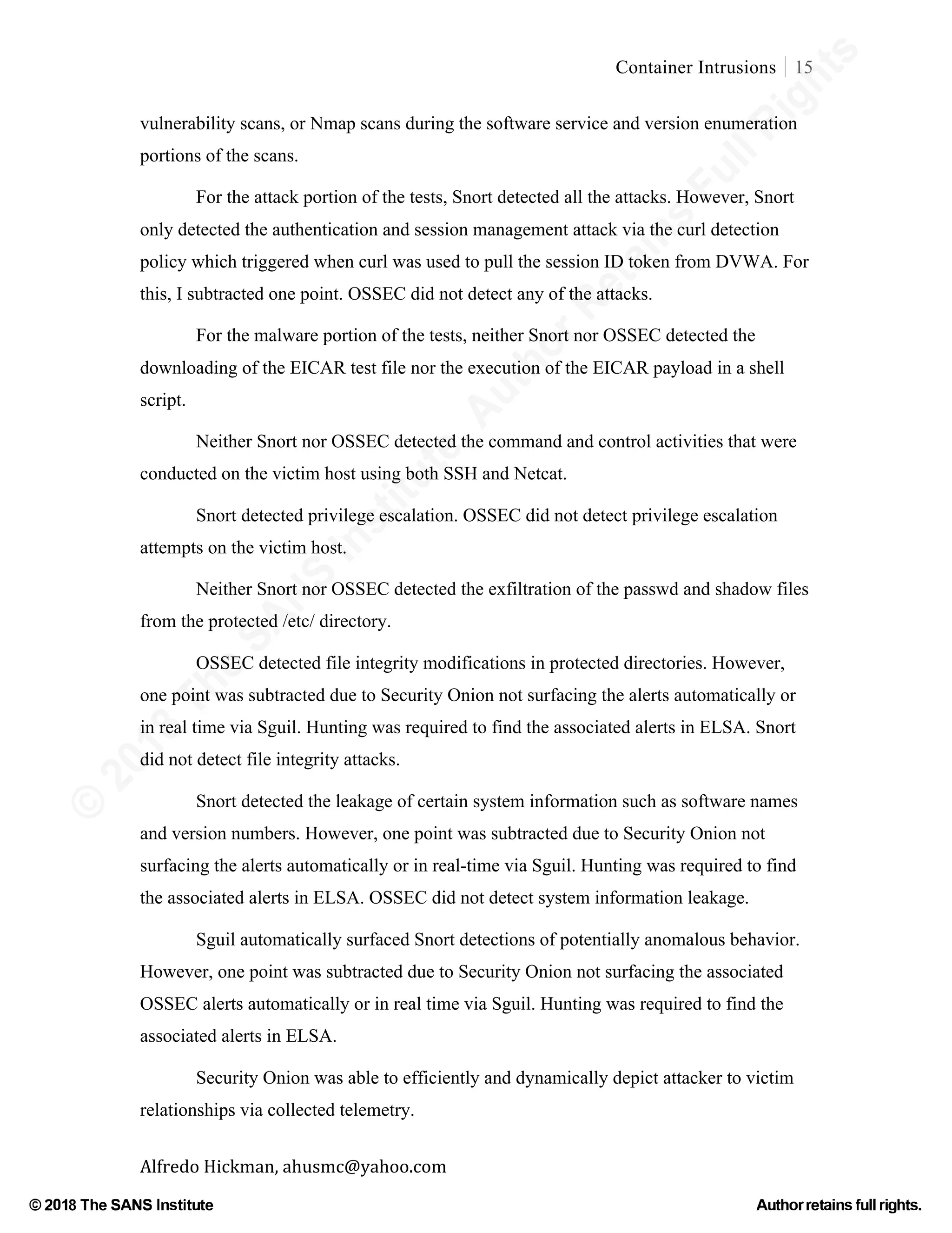 ©
2018
The
SANS
Institute,AuthorRetains
FullRights
© 2018 The SANS Institute Author retainsfull rights.
Container Intrusions 15
	
Alfredo	Hickman,	ahusmc@yahoo.com	 	 	
vulnerability scans, or Nmap scans during the software service and version enumeration
portions of the scans.
For the attack portion of the tests, Snort detected all the attacks. However, Snort
only detected the authentication and session management attack via the curl detection
policy which triggered when curl was used to pull the session ID token from DVWA. For
this, I subtracted one point. OSSEC did not detect any of the attacks.
For the malware portion of the tests, neither Snort nor OSSEC detected the
downloading of the EICAR test file nor the execution of the EICAR payload in a shell
script.
Neither Snort nor OSSEC detected the command and control activities that were
conducted on the victim host using both SSH and Netcat.
Snort detected privilege escalation. OSSEC did not detect privilege escalation
attempts on the victim host.
Neither Snort nor OSSEC detected the exfiltration of the passwd and shadow files
from the protected /etc/ directory.
OSSEC detected file integrity modifications in protected directories. However,
one point was subtracted due to Security Onion not surfacing the alerts automatically or
in real time via Sguil. Hunting was required to find the associated alerts in ELSA. Snort
did not detect file integrity attacks.
Snort detected the leakage of certain system information such as software names
and version numbers. However, one point was subtracted due to Security Onion not
surfacing the alerts automatically or in real-time via Sguil. Hunting was required to find
the associated alerts in ELSA. OSSEC did not detect system information leakage.
Sguil automatically surfaced Snort detections of potentially anomalous behavior.
However, one point was subtracted due to Security Onion not surfacing the associated
OSSEC alerts automatically or in real time via Sguil. Hunting was required to find the
associated alerts in ELSA.
Security Onion was able to efficiently and dynamically depict attacker to victim
relationships via collected telemetry.
 