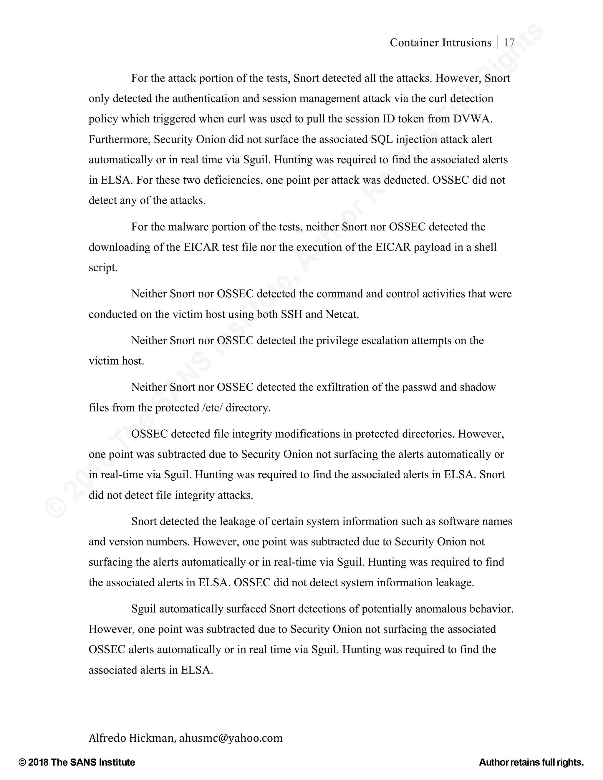 ©
2018
The
SANS
Institute,AuthorRetains
FullRights
© 2018 The SANS Institute Author retainsfull rights.
Container Intrusions 17
	
Alfredo	Hickman,	ahusmc@yahoo.com	 	 	
For the attack portion of the tests, Snort detected all the attacks. However, Snort
only detected the authentication and session management attack via the curl detection
policy which triggered when curl was used to pull the session ID token from DVWA.
Furthermore, Security Onion did not surface the associated SQL injection attack alert
automatically or in real time via Sguil. Hunting was required to find the associated alerts
in ELSA. For these two deficiencies, one point per attack was deducted. OSSEC did not
detect any of the attacks.
For the malware portion of the tests, neither Snort nor OSSEC detected the
downloading of the EICAR test file nor the execution of the EICAR payload in a shell
script.
Neither Snort nor OSSEC detected the command and control activities that were
conducted on the victim host using both SSH and Netcat.
Neither Snort nor OSSEC detected the privilege escalation attempts on the
victim host.
Neither Snort nor OSSEC detected the exfiltration of the passwd and shadow
files from the protected /etc/ directory.
OSSEC detected file integrity modifications in protected directories. However,
one point was subtracted due to Security Onion not surfacing the alerts automatically or
in real-time via Sguil. Hunting was required to find the associated alerts in ELSA. Snort
did not detect file integrity attacks.
Snort detected the leakage of certain system information such as software names
and version numbers. However, one point was subtracted due to Security Onion not
surfacing the alerts automatically or in real-time via Sguil. Hunting was required to find
the associated alerts in ELSA. OSSEC did not detect system information leakage.
Sguil automatically surfaced Snort detections of potentially anomalous behavior.
However, one point was subtracted due to Security Onion not surfacing the associated
OSSEC alerts automatically or in real time via Sguil. Hunting was required to find the
associated alerts in ELSA.
 