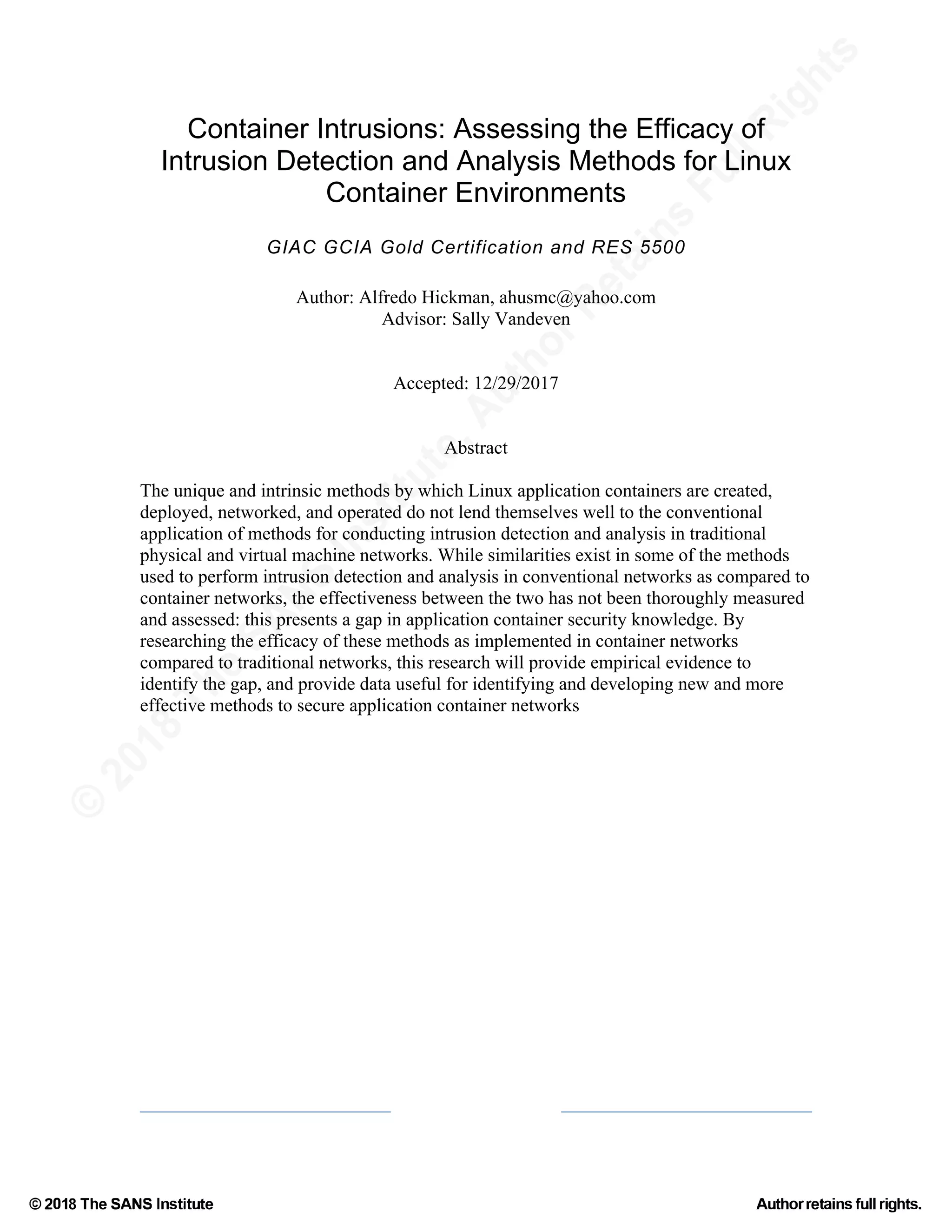 ©
2018
The
SANS
Institute,AuthorRetains
FullRights
© 2018 The SANS Institute Author retainsfull rights.
Container Intrusions: Assessing the Efficacy of
Intrusion Detection and Analysis Methods for Linux
Container Environments
GIAC GCIA Gold Certification and RES 5500
Author: Alfredo Hickman, ahusmc@yahoo.com
Advisor: Sally Vandeven
Accepted: 12/29/2017
Abstract
The unique and intrinsic methods by which Linux application containers are created,
deployed, networked, and operated do not lend themselves well to the conventional
application of methods for conducting intrusion detection and analysis in traditional
physical and virtual machine networks. While similarities exist in some of the methods
used to perform intrusion detection and analysis in conventional networks as compared to
container networks, the effectiveness between the two has not been thoroughly measured
and assessed: this presents a gap in application container security knowledge. By
researching the efficacy of these methods as implemented in container networks
compared to traditional networks, this research will provide empirical evidence to
identify the gap, and provide data useful for identifying and developing new and more
effective methods to secure application container networks
 