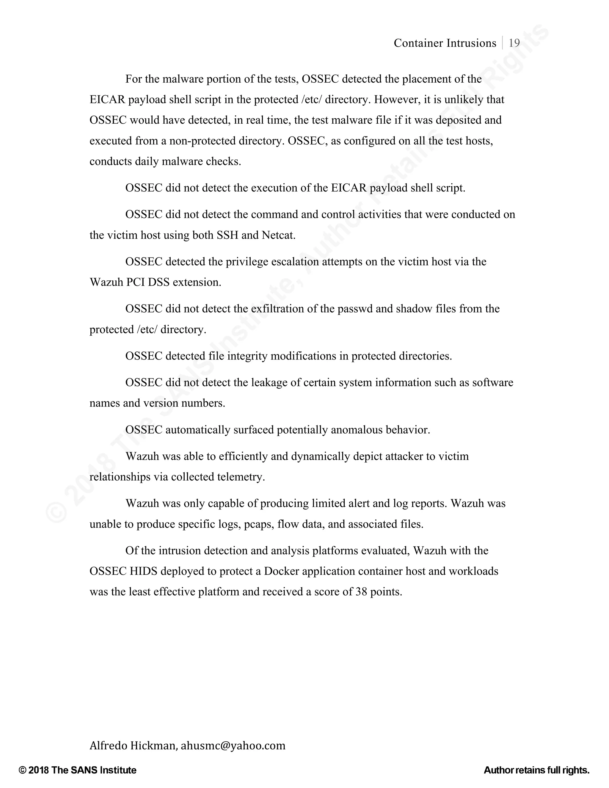©
2018
The
SANS
Institute,AuthorRetains
FullRights
© 2018 The SANS Institute Author retainsfull rights.
Container Intrusions 19
	
Alfredo	Hickman,	ahusmc@yahoo.com	 	 	
For the malware portion of the tests, OSSEC detected the placement of the
EICAR payload shell script in the protected /etc/ directory. However, it is unlikely that
OSSEC would have detected, in real time, the test malware file if it was deposited and
executed from a non-protected directory. OSSEC, as configured on all the test hosts,
conducts daily malware checks.
OSSEC did not detect the execution of the EICAR payload shell script.
OSSEC did not detect the command and control activities that were conducted on
the victim host using both SSH and Netcat.
OSSEC detected the privilege escalation attempts on the victim host via the
Wazuh PCI DSS extension.
OSSEC did not detect the exfiltration of the passwd and shadow files from the
protected /etc/ directory.
OSSEC detected file integrity modifications in protected directories.
OSSEC did not detect the leakage of certain system information such as software
names and version numbers.
OSSEC automatically surfaced potentially anomalous behavior.
Wazuh was able to efficiently and dynamically depict attacker to victim
relationships via collected telemetry.
Wazuh was only capable of producing limited alert and log reports. Wazuh was
unable to produce specific logs, pcaps, flow data, and associated files.
Of the intrusion detection and analysis platforms evaluated, Wazuh with the
OSSEC HIDS deployed to protect a Docker application container host and workloads
was the least effective platform and received a score of 38 points.
 