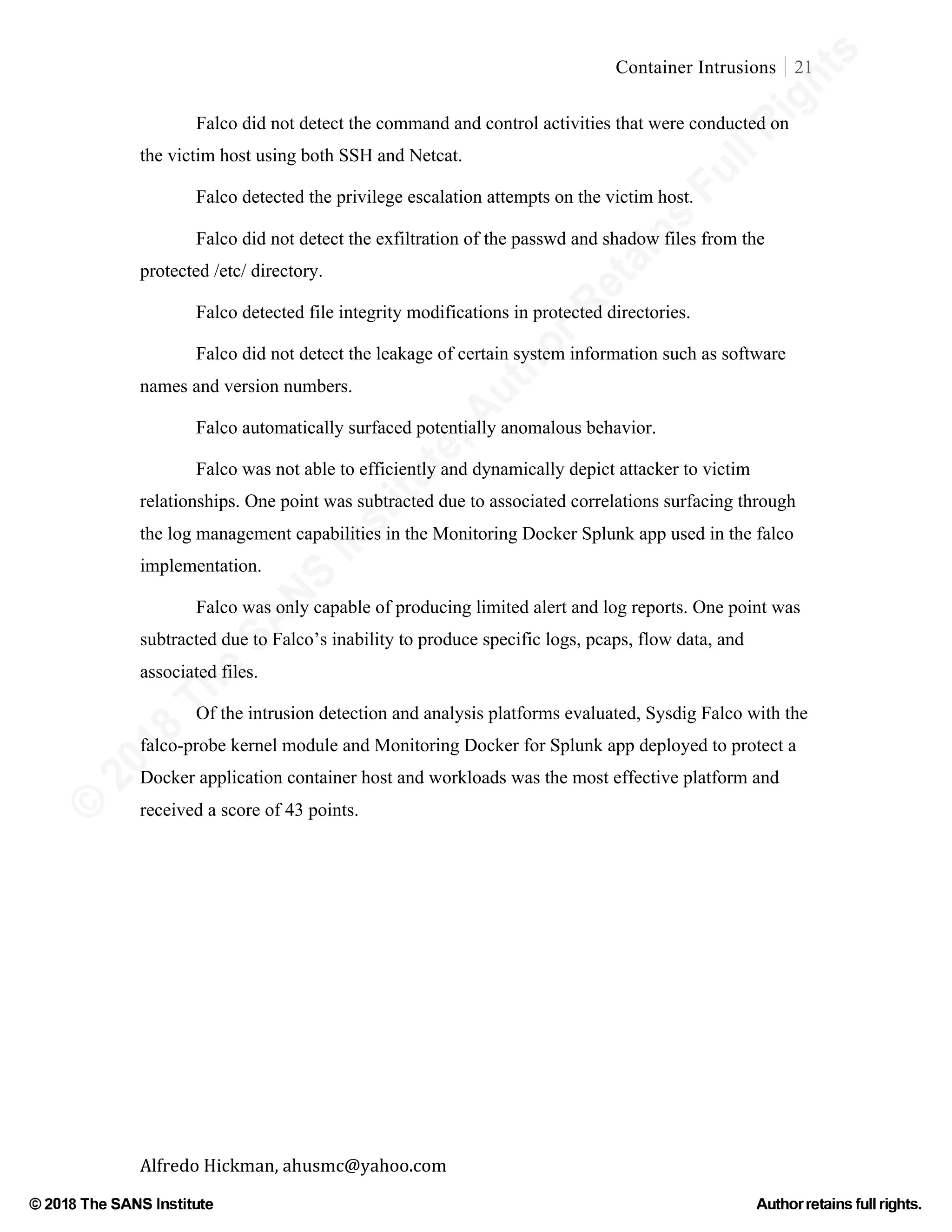©
2018
The
SANS
Institute,AuthorRetains
FullRights
© 2018 The SANS Institute Author retainsfull rights.
Container Intrusions 21
	
Alfredo	Hickman,	ahusmc@yahoo.com	 	 	
Falco did not detect the command and control activities that were conducted on
the victim host using both SSH and Netcat.
Falco detected the privilege escalation attempts on the victim host.
Falco did not detect the exfiltration of the passwd and shadow files from the
protected /etc/ directory.
Falco detected file integrity modifications in protected directories.
Falco did not detect the leakage of certain system information such as software
names and version numbers.
Falco automatically surfaced potentially anomalous behavior.
Falco was not able to efficiently and dynamically depict attacker to victim
relationships. One point was subtracted due to associated correlations surfacing through
the log management capabilities in the Monitoring Docker Splunk app used in the falco
implementation.
Falco was only capable of producing limited alert and log reports. One point was
subtracted due to Falco’s inability to produce specific logs, pcaps, flow data, and
associated files.
Of the intrusion detection and analysis platforms evaluated, Sysdig Falco with the
falco-probe kernel module and Monitoring Docker for Splunk app deployed to protect a
Docker application container host and workloads was the most effective platform and
received a score of 43 points.
 
