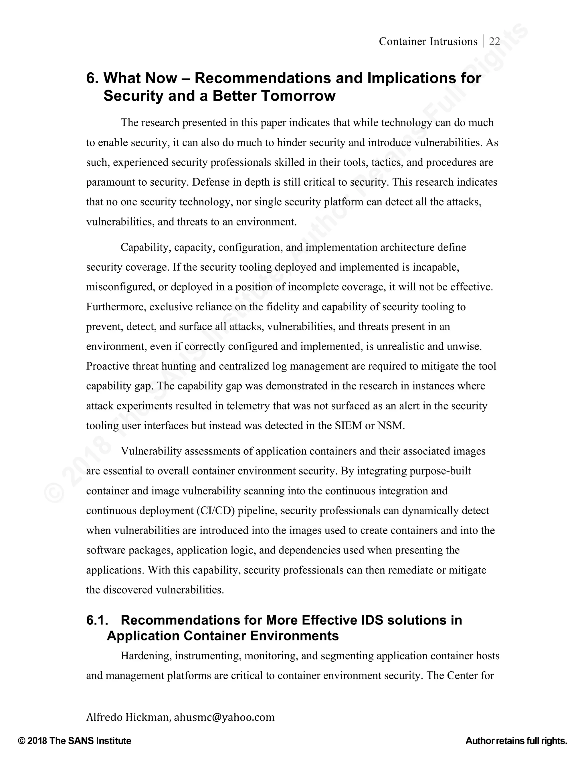 ©
2018
The
SANS
Institute,AuthorRetains
FullRights
© 2018 The SANS Institute Author retainsfull rights.
Container Intrusions 22
	
Alfredo	Hickman,	ahusmc@yahoo.com	 	 	
6. What Now – Recommendations and Implications for
Security and a Better Tomorrow
The research presented in this paper indicates that while technology can do much
to enable security, it can also do much to hinder security and introduce vulnerabilities. As
such, experienced security professionals skilled in their tools, tactics, and procedures are
paramount to security. Defense in depth is still critical to security. This research indicates
that no one security technology, nor single security platform can detect all the attacks,
vulnerabilities, and threats to an environment.
Capability, capacity, configuration, and implementation architecture define
security coverage. If the security tooling deployed and implemented is incapable,
misconfigured, or deployed in a position of incomplete coverage, it will not be effective.
Furthermore, exclusive reliance on the fidelity and capability of security tooling to
prevent, detect, and surface all attacks, vulnerabilities, and threats present in an
environment, even if correctly configured and implemented, is unrealistic and unwise.
Proactive threat hunting and centralized log management are required to mitigate the tool
capability gap. The capability gap was demonstrated in the research in instances where
attack experiments resulted in telemetry that was not surfaced as an alert in the security
tooling user interfaces but instead was detected in the SIEM or NSM.
Vulnerability assessments of application containers and their associated images
are essential to overall container environment security. By integrating purpose-built
container and image vulnerability scanning into the continuous integration and
continuous deployment (CI/CD) pipeline, security professionals can dynamically detect
when vulnerabilities are introduced into the images used to create containers and into the
software packages, application logic, and dependencies used when presenting the
applications. With this capability, security professionals can then remediate or mitigate
the discovered vulnerabilities.
6.1. Recommendations for More Effective IDS solutions in
Application Container Environments
Hardening, instrumenting, monitoring, and segmenting application container hosts
and management platforms are critical to container environment security. The Center for
 