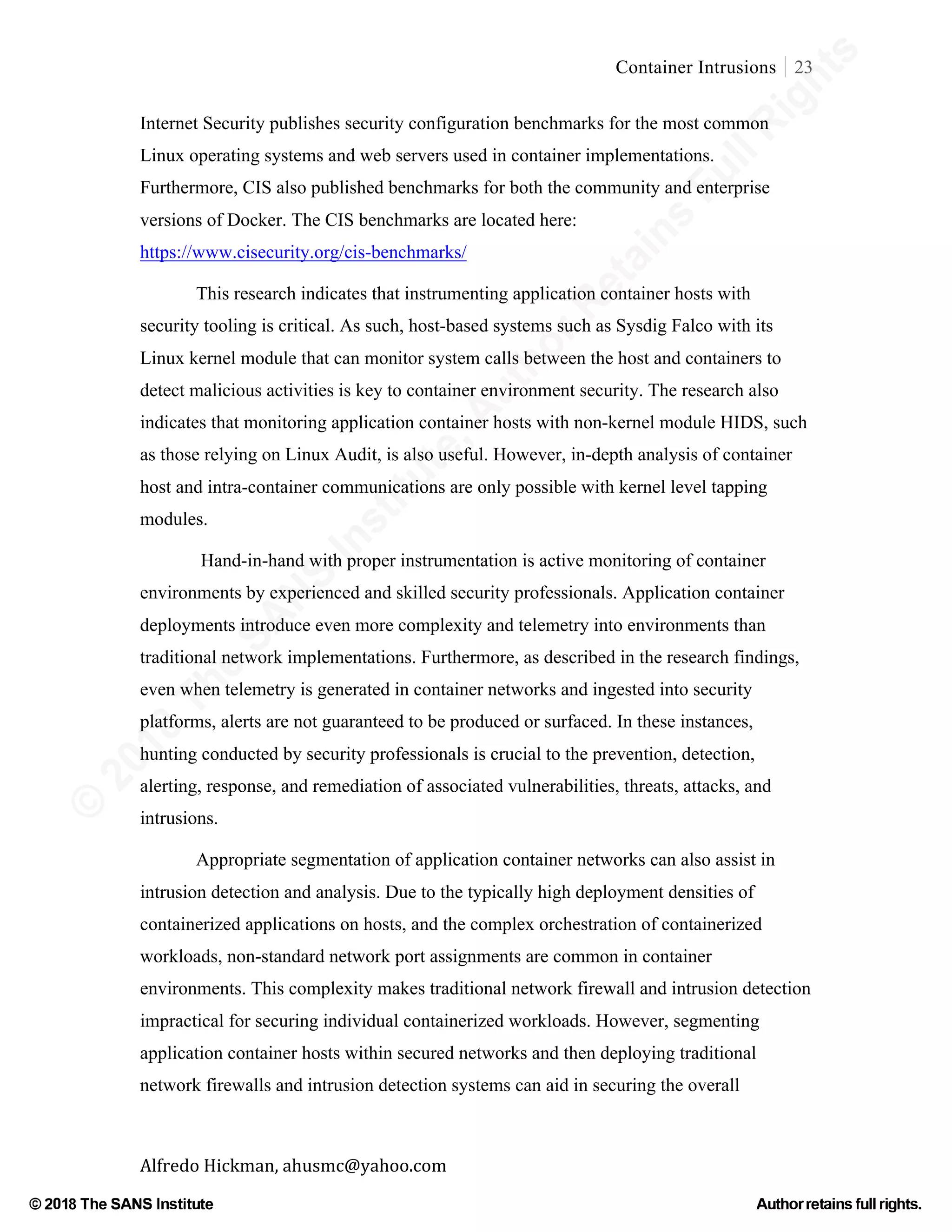 ©
2018
The
SANS
Institute,AuthorRetains
FullRights
© 2018 The SANS Institute Author retainsfull rights.
Container Intrusions 23
	
Alfredo	Hickman,	ahusmc@yahoo.com	 	 	
Internet Security publishes security configuration benchmarks for the most common
Linux operating systems and web servers used in container implementations.
Furthermore, CIS also published benchmarks for both the community and enterprise
versions of Docker. The CIS benchmarks are located here:
https://www.cisecurity.org/cis-benchmarks/
This research indicates that instrumenting application container hosts with
security tooling is critical. As such, host-based systems such as Sysdig Falco with its
Linux kernel module that can monitor system calls between the host and containers to
detect malicious activities is key to container environment security. The research also
indicates that monitoring application container hosts with non-kernel module HIDS, such
as those relying on Linux Audit, is also useful. However, in-depth analysis of container
host and intra-container communications are only possible with kernel level tapping
modules.
Hand-in-hand with proper instrumentation is active monitoring of container
environments by experienced and skilled security professionals. Application container
deployments introduce even more complexity and telemetry into environments than
traditional network implementations. Furthermore, as described in the research findings,
even when telemetry is generated in container networks and ingested into security
platforms, alerts are not guaranteed to be produced or surfaced. In these instances,
hunting conducted by security professionals is crucial to the prevention, detection,
alerting, response, and remediation of associated vulnerabilities, threats, attacks, and
intrusions.
Appropriate segmentation of application container networks can also assist in
intrusion detection and analysis. Due to the typically high deployment densities of
containerized applications on hosts, and the complex orchestration of containerized
workloads, non-standard network port assignments are common in container
environments. This complexity makes traditional network firewall and intrusion detection
impractical for securing individual containerized workloads. However, segmenting
application container hosts within secured networks and then deploying traditional
network firewalls and intrusion detection systems can aid in securing the overall
 