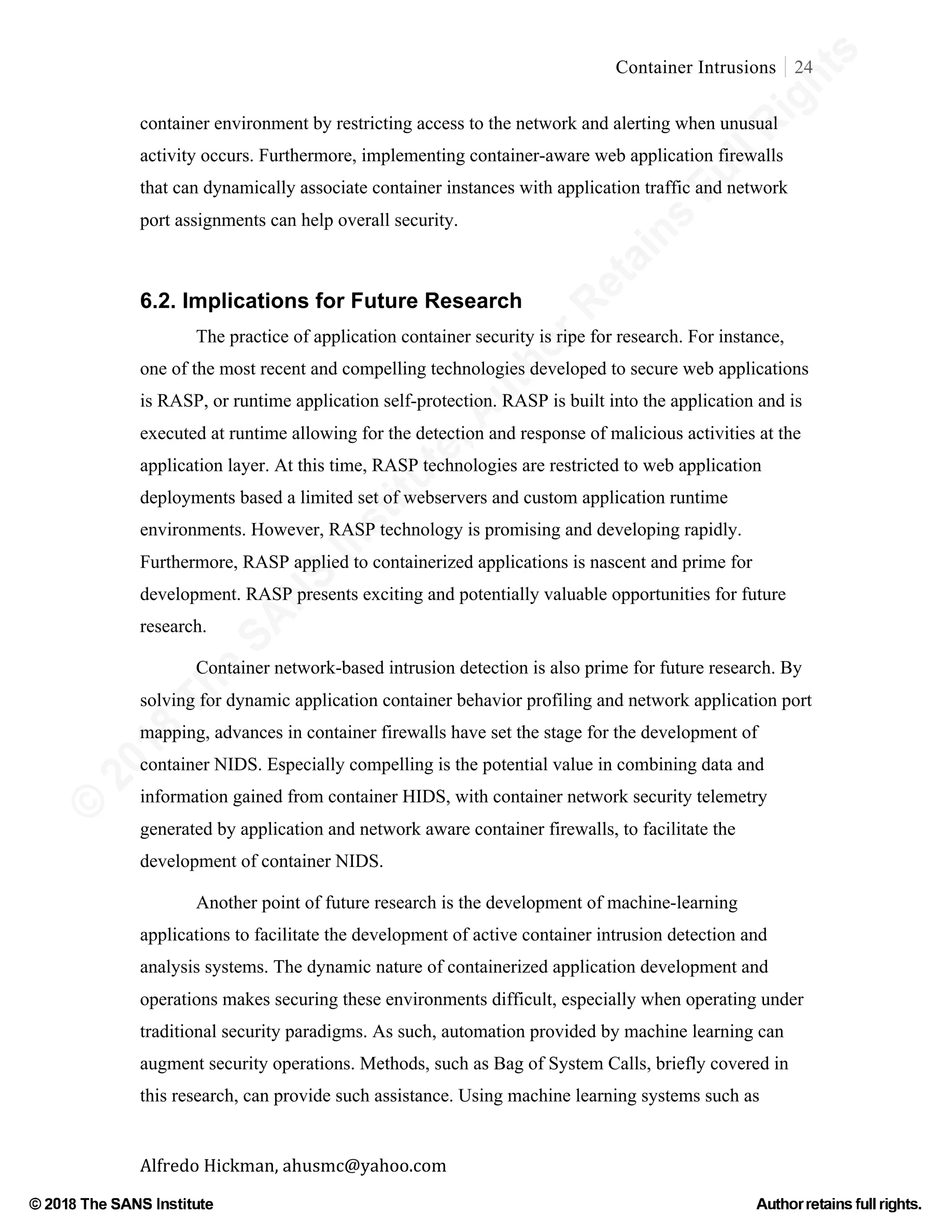 ©
2018
The
SANS
Institute,AuthorRetains
FullRights
© 2018 The SANS Institute Author retainsfull rights.
Container Intrusions 24
	
Alfredo	Hickman,	ahusmc@yahoo.com	 	 	
container environment by restricting access to the network and alerting when unusual
activity occurs. Furthermore, implementing container-aware web application firewalls
that can dynamically associate container instances with application traffic and network
port assignments can help overall security.
	
6.2. Implications for Future Research
The practice of application container security is ripe for research. For instance,
one of the most recent and compelling technologies developed to secure web applications
is RASP, or runtime application self-protection. RASP is built into the application and is
executed at runtime allowing for the detection and response of malicious activities at the
application layer. At this time, RASP technologies are restricted to web application
deployments based a limited set of webservers and custom application runtime
environments. However, RASP technology is promising and developing rapidly.
Furthermore, RASP applied to containerized applications is nascent and prime for
development. RASP presents exciting and potentially valuable opportunities for future
research.
Container network-based intrusion detection is also prime for future research. By
solving for dynamic application container behavior profiling and network application port
mapping, advances in container firewalls have set the stage for the development of
container NIDS. Especially compelling is the potential value in combining data and
information gained from container HIDS, with container network security telemetry
generated by application and network aware container firewalls, to facilitate the
development of container NIDS.
Another point of future research is the development of machine-learning
applications to facilitate the development of active container intrusion detection and
analysis systems. The dynamic nature of containerized application development and
operations makes securing these environments difficult, especially when operating under
traditional security paradigms. As such, automation provided by machine learning can
augment security operations. Methods, such as Bag of System Calls, briefly covered in
this research, can provide such assistance. Using machine learning systems such as
 