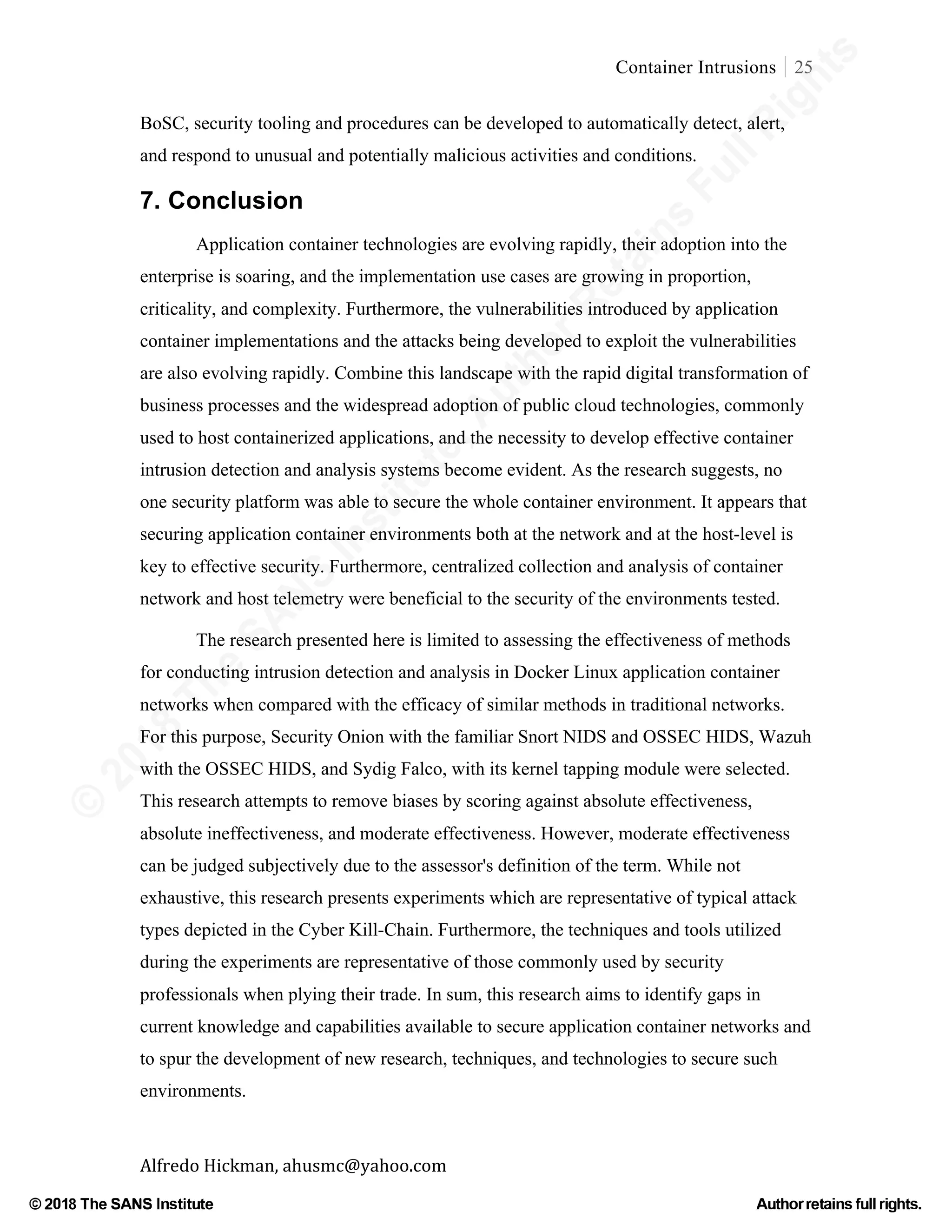 ©
2018
The
SANS
Institute,AuthorRetains
FullRights
© 2018 The SANS Institute Author retainsfull rights.
Container Intrusions 25
	
Alfredo	Hickman,	ahusmc@yahoo.com	 	 	
BoSC, security tooling and procedures can be developed to automatically detect, alert,
and respond to unusual and potentially malicious activities and conditions.
7. Conclusion
Application container technologies are evolving rapidly, their adoption into the
enterprise is soaring, and the implementation use cases are growing in proportion,
criticality, and complexity. Furthermore, the vulnerabilities introduced by application
container implementations and the attacks being developed to exploit the vulnerabilities
are also evolving rapidly. Combine this landscape with the rapid digital transformation of
business processes and the widespread adoption of public cloud technologies, commonly
used to host containerized applications, and the necessity to develop effective container
intrusion detection and analysis systems become evident. As the research suggests, no
one security platform was able to secure the whole container environment. It appears that
securing application container environments both at the network and at the host-level is
key to effective security. Furthermore, centralized collection and analysis of container
network and host telemetry were beneficial to the security of the environments tested.
The research presented here is limited to assessing the effectiveness of methods
for conducting intrusion detection and analysis in Docker Linux application container
networks when compared with the efficacy of similar methods in traditional networks.
For this purpose, Security Onion with the familiar Snort NIDS and OSSEC HIDS, Wazuh
with the OSSEC HIDS, and Sydig Falco, with its kernel tapping module were selected.
This research attempts to remove biases by scoring against absolute effectiveness,
absolute ineffectiveness, and moderate effectiveness. However, moderate effectiveness
can be judged subjectively due to the assessor's definition of the term. While not
exhaustive, this research presents experiments which are representative of typical attack
types depicted in the Cyber Kill-Chain. Furthermore, the techniques and tools utilized
during the experiments are representative of those commonly used by security
professionals when plying their trade. In sum, this research aims to identify gaps in
current knowledge and capabilities available to secure application container networks and
to spur the development of new research, techniques, and technologies to secure such
environments.
 