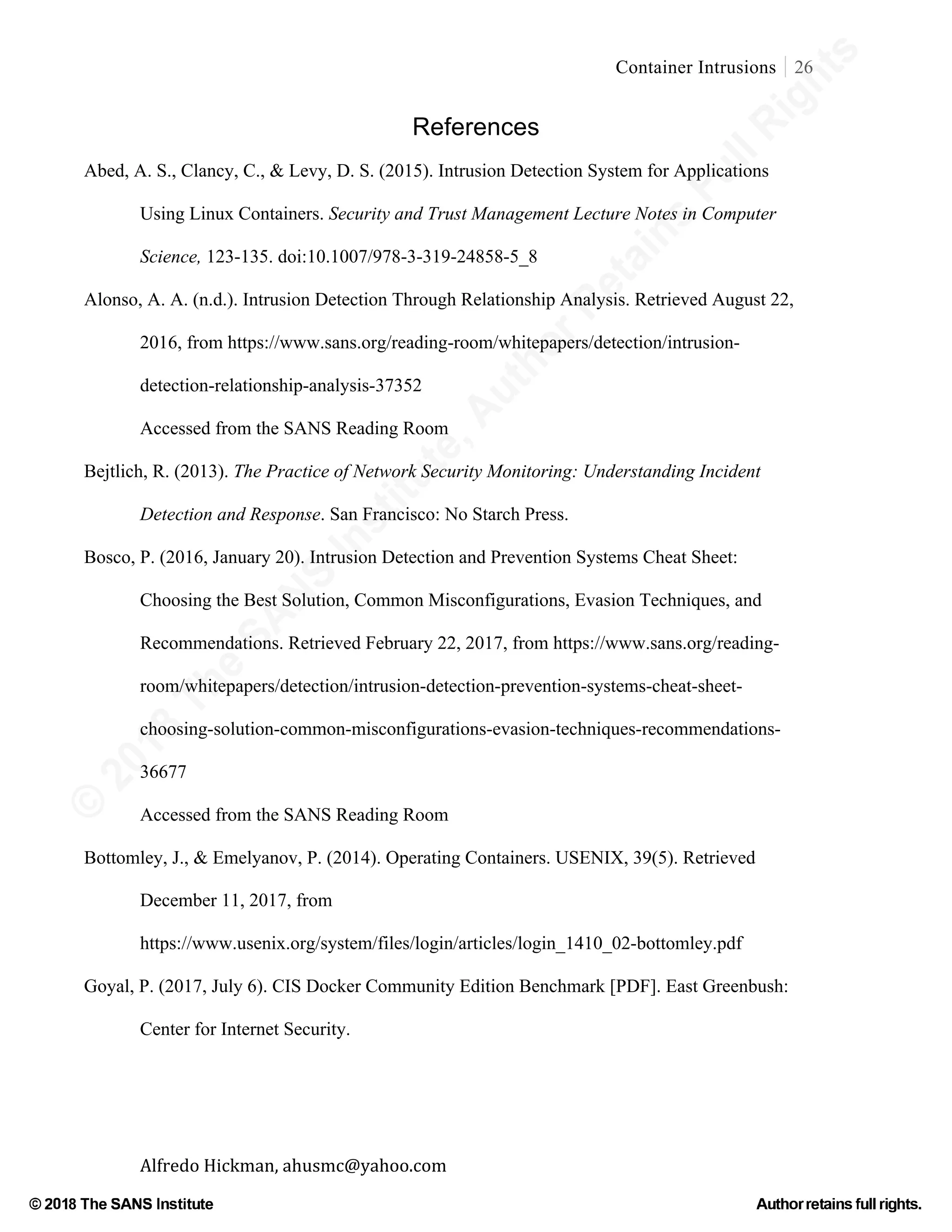 ©
2018
The
SANS
Institute,AuthorRetains
FullRights
© 2018 The SANS Institute Author retainsfull rights.
Container Intrusions 26
	
Alfredo	Hickman,	ahusmc@yahoo.com	 	 	
References
Abed, A. S., Clancy, C., & Levy, D. S. (2015). Intrusion Detection System for Applications
Using Linux Containers. Security and Trust Management Lecture Notes in Computer
Science, 123-135. doi:10.1007/978-3-319-24858-5_8
Alonso, A. A. (n.d.). Intrusion Detection Through Relationship Analysis. Retrieved August 22,
2016, from https://www.sans.org/reading-room/whitepapers/detection/intrusion-
detection-relationship-analysis-37352
Accessed from the SANS Reading Room
Bejtlich, R. (2013). The Practice of Network Security Monitoring: Understanding Incident
Detection and Response. San Francisco: No Starch Press.
Bosco, P. (2016, January 20). Intrusion Detection and Prevention Systems Cheat Sheet:
Choosing the Best Solution, Common Misconfigurations, Evasion Techniques, and
Recommendations. Retrieved February 22, 2017, from https://www.sans.org/reading-
room/whitepapers/detection/intrusion-detection-prevention-systems-cheat-sheet-
choosing-solution-common-misconfigurations-evasion-techniques-recommendations-
36677
Accessed from the SANS Reading Room	
Bottomley, J., & Emelyanov, P. (2014). Operating Containers. USENIX, 39(5). Retrieved
December 11, 2017, from
https://www.usenix.org/system/files/login/articles/login_1410_02-bottomley.pdf
Goyal, P. (2017, July 6). CIS Docker Community Edition Benchmark [PDF]. East Greenbush:
Center for Internet Security.
 