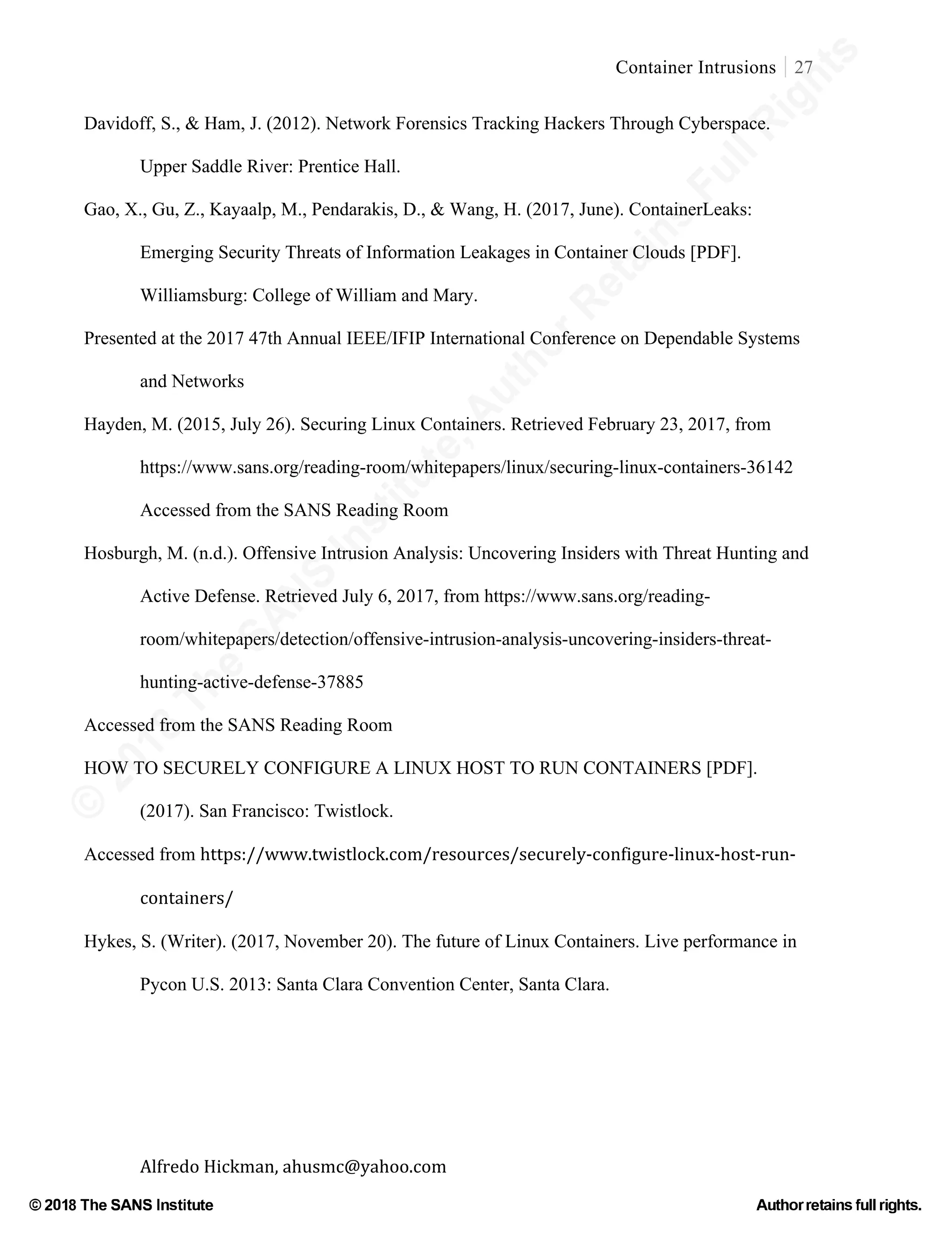 ©
2018
The
SANS
Institute,AuthorRetains
FullRights
© 2018 The SANS Institute Author retainsfull rights.
Container Intrusions 27
	
Alfredo	Hickman,	ahusmc@yahoo.com	 	 	
Davidoff, S., & Ham, J. (2012). Network Forensics Tracking Hackers Through Cyberspace.
Upper Saddle River: Prentice Hall.
Gao, X., Gu, Z., Kayaalp, M., Pendarakis, D., & Wang, H. (2017, June). ContainerLeaks:
Emerging Security Threats of Information Leakages in Container Clouds [PDF].
Williamsburg: College of William and Mary.
Presented at the 2017 47th Annual IEEE/IFIP International Conference on Dependable Systems
and Networks
Hayden, M. (2015, July 26). Securing Linux Containers. Retrieved February 23, 2017, from
https://www.sans.org/reading-room/whitepapers/linux/securing-linux-containers-36142
Accessed from the SANS Reading Room
Hosburgh, M. (n.d.). Offensive Intrusion Analysis: Uncovering Insiders with Threat Hunting and
Active Defense. Retrieved July 6, 2017, from https://www.sans.org/reading-
room/whitepapers/detection/offensive-intrusion-analysis-uncovering-insiders-threat-
hunting-active-defense-37885
Accessed from the SANS Reading Room
HOW TO SECURELY CONFIGURE A LINUX HOST TO RUN CONTAINERS [PDF].
(2017). San Francisco: Twistlock.
Accessed from https://www.twistlock.com/resources/securely-configure-linux-host-run-
containers/
Hykes, S. (Writer). (2017, November 20). The future of Linux Containers. Live performance in
Pycon U.S. 2013: Santa Clara Convention Center, Santa Clara.
 