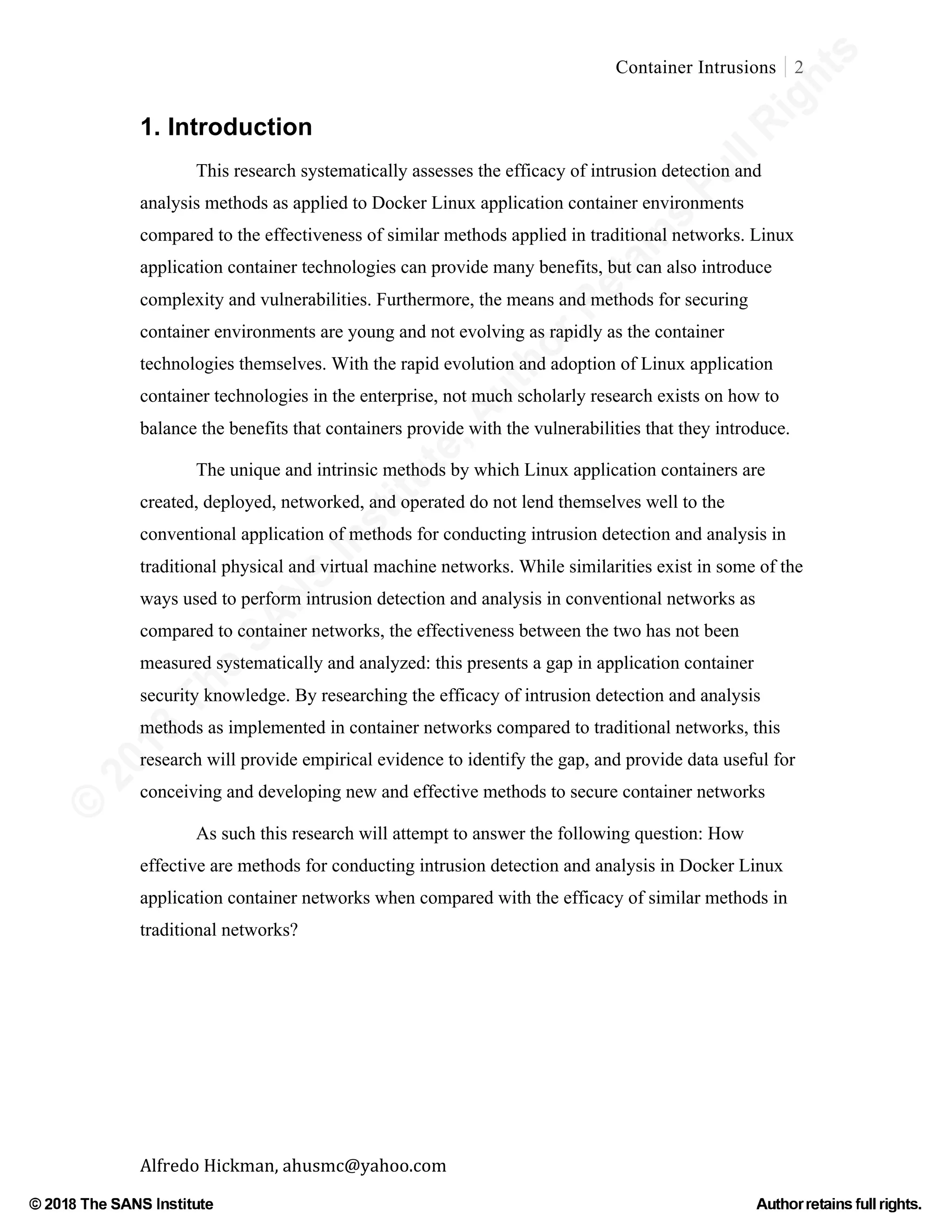©
2018
The
SANS
Institute,AuthorRetains
FullRights
© 2018 The SANS Institute Author retainsfull rights.
Container Intrusions 2
	
Alfredo	Hickman,	ahusmc@yahoo.com	 	 	
1. Introduction
This research systematically assesses the efficacy of intrusion detection and
analysis methods as applied to Docker Linux application container environments
compared to the effectiveness of similar methods applied in traditional networks. Linux
application container technologies can provide many benefits, but can also introduce
complexity and vulnerabilities. Furthermore, the means and methods for securing
container environments are young and not evolving as rapidly as the container
technologies themselves. With the rapid evolution and adoption of Linux application
container technologies in the enterprise, not much scholarly research exists on how to
balance the benefits that containers provide with the vulnerabilities that they introduce.
The unique and intrinsic methods by which Linux application containers are
created, deployed, networked, and operated do not lend themselves well to the
conventional application of methods for conducting intrusion detection and analysis in
traditional physical and virtual machine networks. While similarities exist in some of the
ways used to perform intrusion detection and analysis in conventional networks as
compared to container networks, the effectiveness between the two has not been
measured systematically and analyzed: this presents a gap in application container
security knowledge. By researching the efficacy of intrusion detection and analysis
methods as implemented in container networks compared to traditional networks, this
research will provide empirical evidence to identify the gap, and provide data useful for
conceiving and developing new and effective methods to secure container networks
As such this research will attempt to answer the following question: How
effective are methods for conducting intrusion detection and analysis in Docker Linux
application container networks when compared with the efficacy of similar methods in
traditional networks?
	
	
 