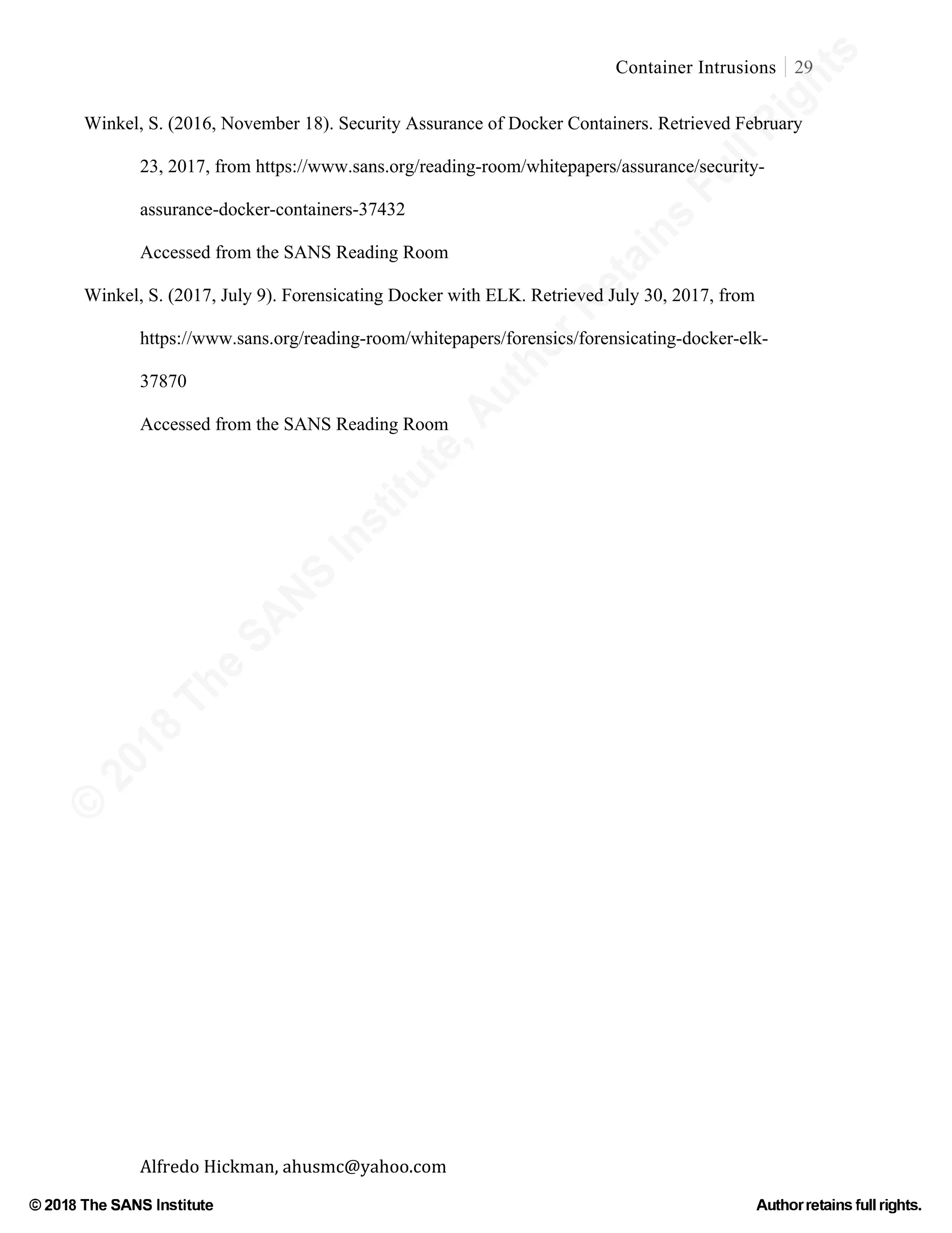 ©
2018
The
SANS
Institute,AuthorRetains
FullRights
© 2018 The SANS Institute Author retainsfull rights.
Container Intrusions 29
	
Alfredo	Hickman,	ahusmc@yahoo.com	 	 	
Winkel, S. (2016, November 18). Security Assurance of Docker Containers. Retrieved February
23, 2017, from https://www.sans.org/reading-room/whitepapers/assurance/security-
assurance-docker-containers-37432
Accessed from the SANS Reading Room
Winkel, S. (2017, July 9). Forensicating Docker with ELK. Retrieved July 30, 2017, from
https://www.sans.org/reading-room/whitepapers/forensics/forensicating-docker-elk-
37870
Accessed from the SANS Reading Room	
	
 