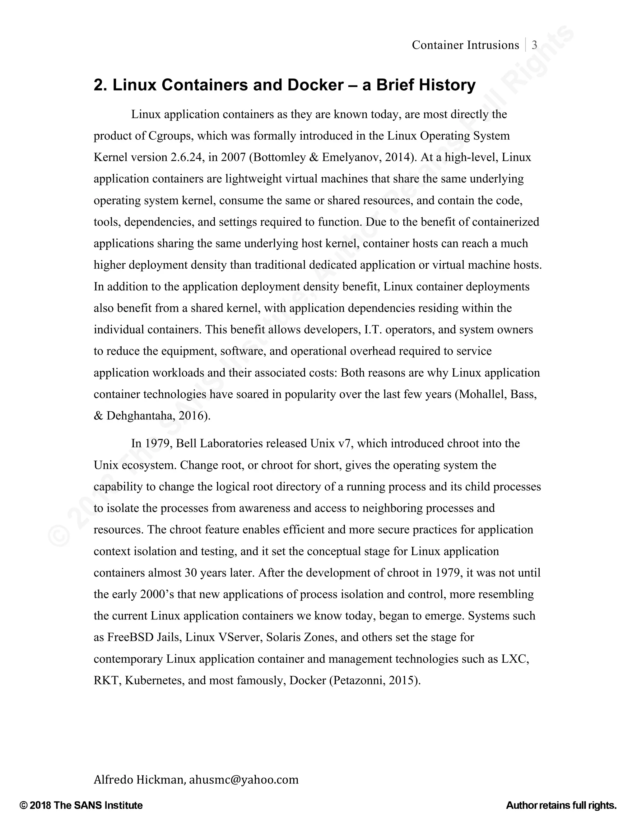 ©
2018
The
SANS
Institute,AuthorRetains
FullRights
© 2018 The SANS Institute Author retainsfull rights.
Container Intrusions 3
	
Alfredo	Hickman,	ahusmc@yahoo.com	 	 	
2. Linux Containers and Docker – a Brief History
Linux application containers as they are known today, are most directly the
product of Cgroups, which was formally introduced in the Linux Operating System
Kernel version 2.6.24, in 2007 (Bottomley & Emelyanov, 2014). At a high-level, Linux
application containers are lightweight virtual machines that share the same underlying
operating system kernel, consume the same or shared resources, and contain the code,
tools, dependencies, and settings required to function. Due to the benefit of containerized
applications sharing the same underlying host kernel, container hosts can reach a much
higher deployment density than traditional dedicated application or virtual machine hosts.
In addition to the application deployment density benefit, Linux container deployments
also benefit from a shared kernel, with application dependencies residing within the
individual containers. This benefit allows developers, I.T. operators, and system owners
to reduce the equipment, software, and operational overhead required to service
application workloads and their associated costs: Both reasons are why Linux application
container technologies have soared in popularity over the last few years (Mohallel, Bass,
& Dehghantaha, 2016).
In 1979, Bell Laboratories released Unix v7, which introduced chroot into the
Unix ecosystem. Change root, or chroot for short, gives the operating system the
capability to change the logical root directory of a running process and its child processes
to isolate the processes from awareness and access to neighboring processes and
resources. The chroot feature enables efficient and more secure practices for application
context isolation and testing, and it set the conceptual stage for Linux application
containers almost 30 years later. After the development of chroot in 1979, it was not until
the early 2000’s that new applications of process isolation and control, more resembling
the current Linux application containers we know today, began to emerge. Systems such
as FreeBSD Jails, Linux VServer, Solaris Zones, and others set the stage for
contemporary Linux application container and management technologies such as LXC,
RKT, Kubernetes, and most famously, Docker (Petazonni, 2015).
 