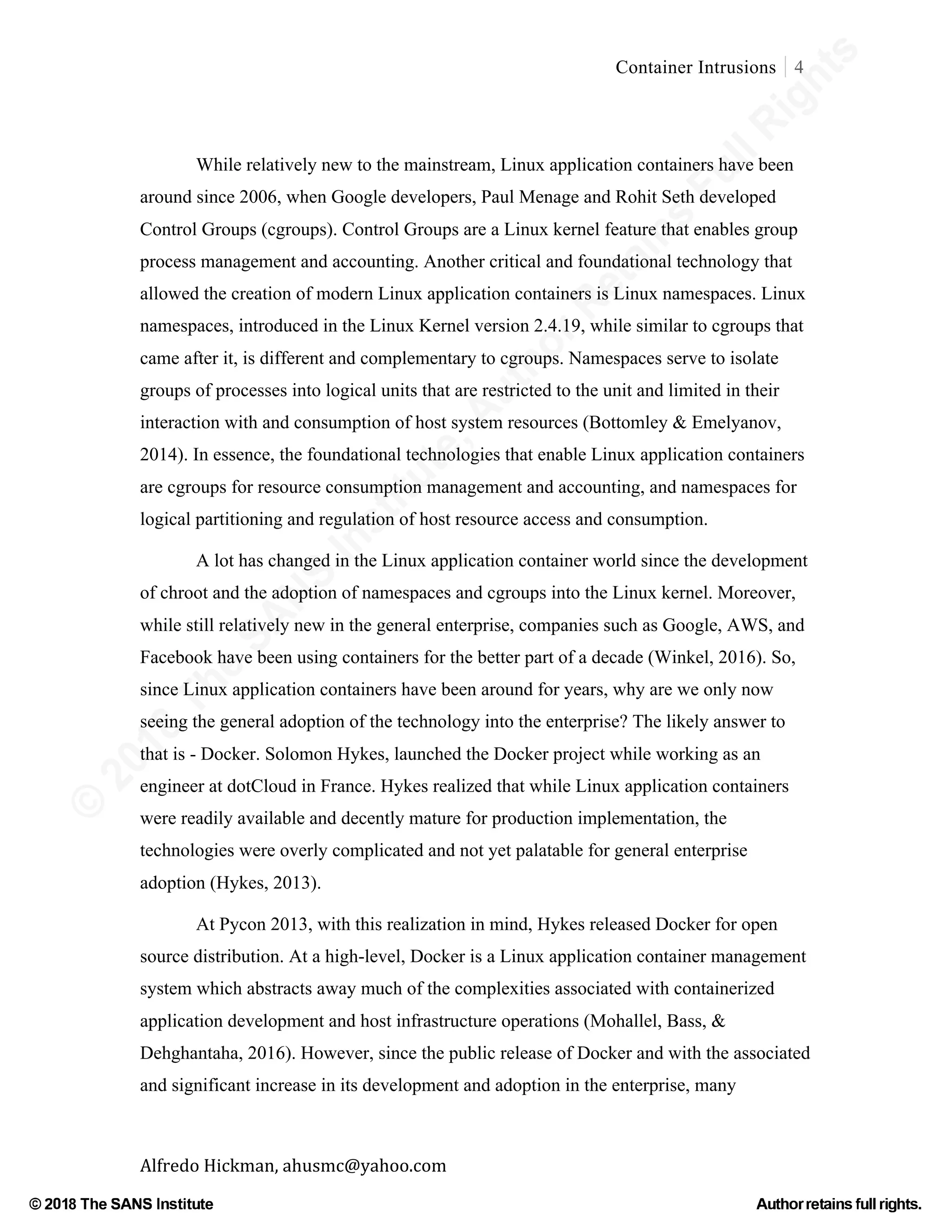 ©
2018
The
SANS
Institute,AuthorRetains
FullRights
© 2018 The SANS Institute Author retainsfull rights.
Container Intrusions 4
	
Alfredo	Hickman,	ahusmc@yahoo.com	 	 	
While relatively new to the mainstream, Linux application containers have been
around since 2006, when Google developers, Paul Menage and Rohit Seth developed
Control Groups (cgroups). Control Groups are a Linux kernel feature that enables group
process management and accounting. Another critical and foundational technology that
allowed the creation of modern Linux application containers is Linux namespaces. Linux
namespaces, introduced in the Linux Kernel version 2.4.19, while similar to cgroups that
came after it, is different and complementary to cgroups. Namespaces serve to isolate
groups of processes into logical units that are restricted to the unit and limited in their
interaction with and consumption of host system resources (Bottomley & Emelyanov,
2014). In essence, the foundational technologies that enable Linux application containers
are cgroups for resource consumption management and accounting, and namespaces for
logical partitioning and regulation of host resource access and consumption.
A lot has changed in the Linux application container world since the development
of chroot and the adoption of namespaces and cgroups into the Linux kernel. Moreover,
while still relatively new in the general enterprise, companies such as Google, AWS, and
Facebook have been using containers for the better part of a decade (Winkel, 2016). So,
since Linux application containers have been around for years, why are we only now
seeing the general adoption of the technology into the enterprise? The likely answer to
that is - Docker. Solomon Hykes, launched the Docker project while working as an
engineer at dotCloud in France. Hykes realized that while Linux application containers
were readily available and decently mature for production implementation, the
technologies were overly complicated and not yet palatable for general enterprise
adoption (Hykes, 2013).
At Pycon 2013, with this realization in mind, Hykes released Docker for open
source distribution. At a high-level, Docker is a Linux application container management
system which abstracts away much of the complexities associated with containerized
application development and host infrastructure operations (Mohallel, Bass, &
Dehghantaha, 2016). However, since the public release of Docker and with the associated
and significant increase in its development and adoption in the enterprise, many
 