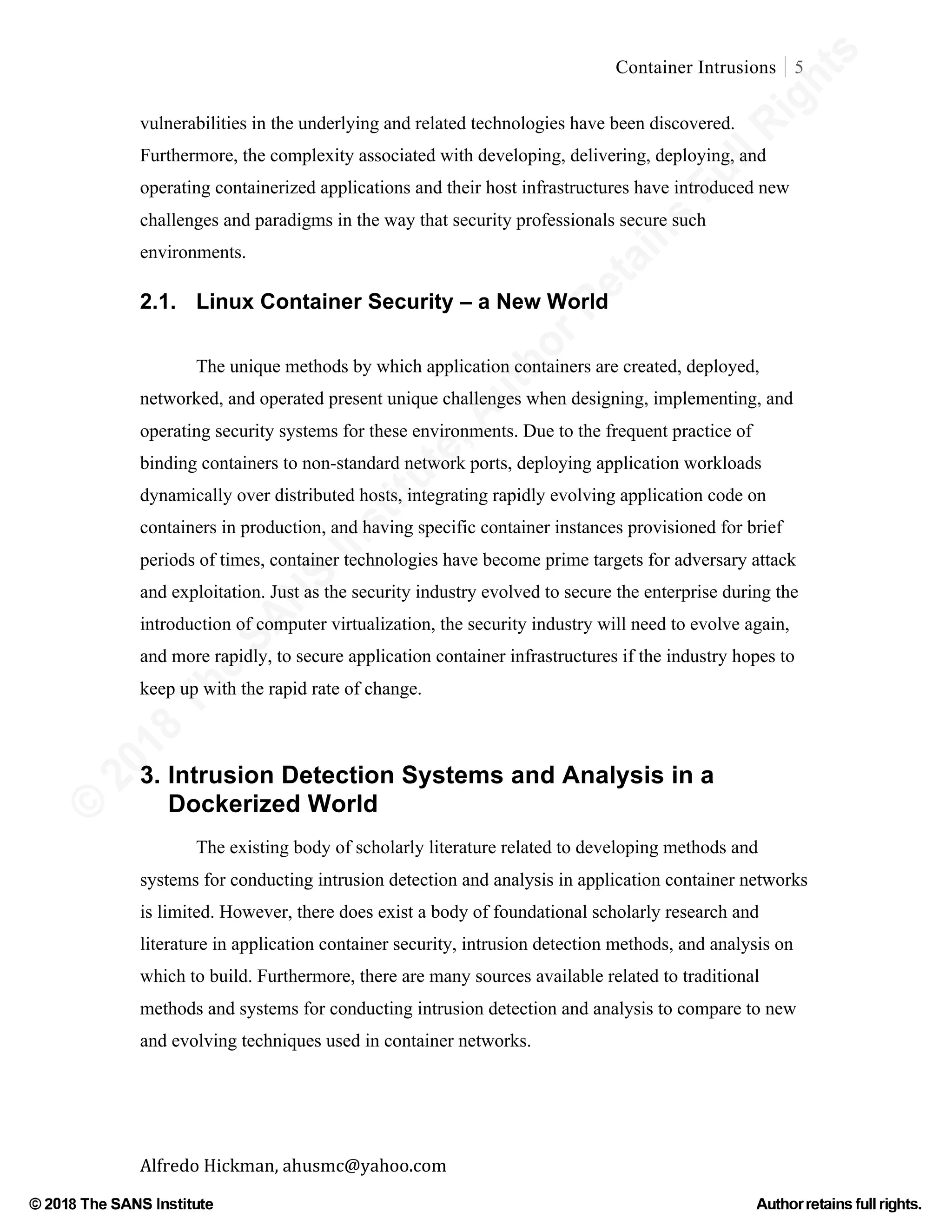 ©
2018
The
SANS
Institute,AuthorRetains
FullRights
© 2018 The SANS Institute Author retainsfull rights.
Container Intrusions 5
	
Alfredo	Hickman,	ahusmc@yahoo.com	 	 	
vulnerabilities in the underlying and related technologies have been discovered.
Furthermore, the complexity associated with developing, delivering, deploying, and
operating containerized applications and their host infrastructures have introduced new
challenges and paradigms in the way that security professionals secure such
environments.
2.1. Linux Container Security – a New World
The unique methods by which application containers are created, deployed,
networked, and operated present unique challenges when designing, implementing, and
operating security systems for these environments. Due to the frequent practice of
binding containers to non-standard network ports, deploying application workloads
dynamically over distributed hosts, integrating rapidly evolving application code on
containers in production, and having specific container instances provisioned for brief
periods of times, container technologies have become prime targets for adversary attack
and exploitation. Just as the security industry evolved to secure the enterprise during the
introduction of computer virtualization, the security industry will need to evolve again,
and more rapidly, to secure application container infrastructures if the industry hopes to
keep up with the rapid rate of change.
3. Intrusion Detection Systems and Analysis in a
Dockerized World
The existing body of scholarly literature related to developing methods and
systems for conducting intrusion detection and analysis in application container networks
is limited. However, there does exist a body of foundational scholarly research and
literature in application container security, intrusion detection methods, and analysis on
which to build. Furthermore, there are many sources available related to traditional
methods and systems for conducting intrusion detection and analysis to compare to new
and evolving techniques used in container networks.
 