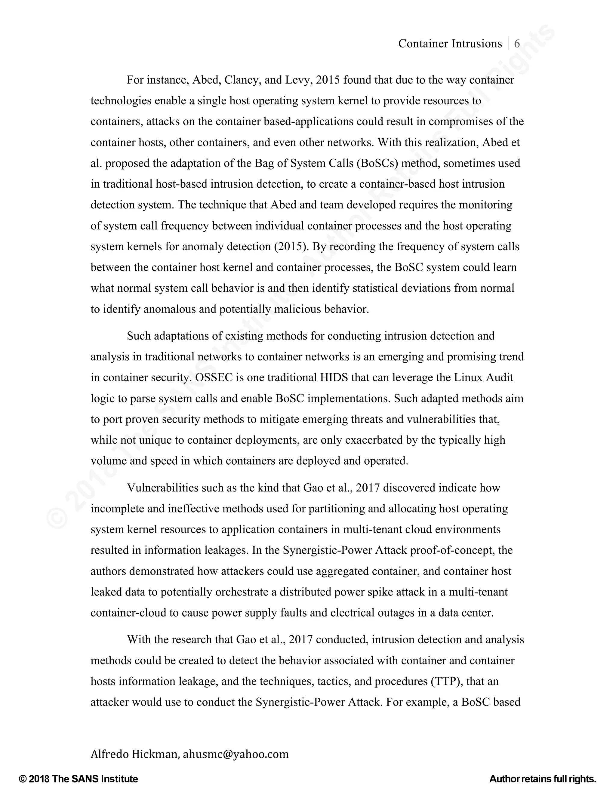 ©
2018
The
SANS
Institute,AuthorRetains
FullRights
© 2018 The SANS Institute Author retainsfull rights.
Container Intrusions 6
	
Alfredo	Hickman,	ahusmc@yahoo.com	 	 	
For instance, Abed, Clancy, and Levy, 2015 found that due to the way container
technologies enable a single host operating system kernel to provide resources to
containers, attacks on the container based-applications could result in compromises of the
container hosts, other containers, and even other networks. With this realization, Abed et
al. proposed the adaptation of the Bag of System Calls (BoSCs) method, sometimes used
in traditional host-based intrusion detection, to create a container-based host intrusion
detection system. The technique that Abed and team developed requires the monitoring
of system call frequency between individual container processes and the host operating
system kernels for anomaly detection (2015). By recording the frequency of system calls
between the container host kernel and container processes, the BoSC system could learn
what normal system call behavior is and then identify statistical deviations from normal
to identify anomalous and potentially malicious behavior.
Such adaptations of existing methods for conducting intrusion detection and
analysis in traditional networks to container networks is an emerging and promising trend
in container security. OSSEC is one traditional HIDS that can leverage the Linux Audit
logic to parse system calls and enable BoSC implementations. Such adapted methods aim
to port proven security methods to mitigate emerging threats and vulnerabilities that,
while not unique to container deployments, are only exacerbated by the typically high
volume and speed in which containers are deployed and operated.
Vulnerabilities such as the kind that Gao et al., 2017 discovered indicate how
incomplete and ineffective methods used for partitioning and allocating host operating
system kernel resources to application containers in multi-tenant cloud environments
resulted in information leakages. In the Synergistic-Power Attack proof-of-concept, the
authors demonstrated how attackers could use aggregated container, and container host
leaked data to potentially orchestrate a distributed power spike attack in a multi-tenant
container-cloud to cause power supply faults and electrical outages in a data center.
With the research that Gao et al., 2017 conducted, intrusion detection and analysis
methods could be created to detect the behavior associated with container and container
hosts information leakage, and the techniques, tactics, and procedures (TTP), that an
attacker would use to conduct the Synergistic-Power Attack. For example, a BoSC based
 