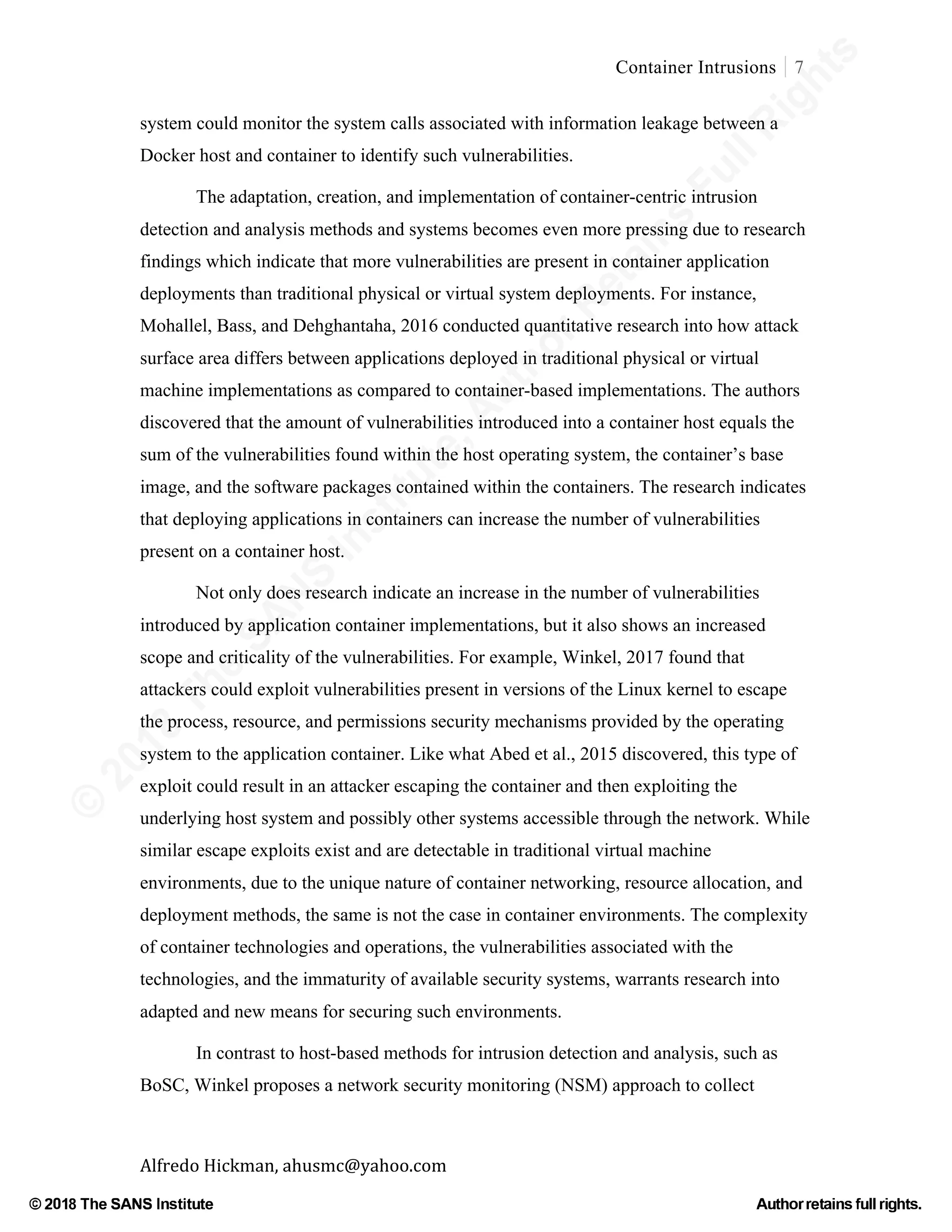 ©
2018
The
SANS
Institute,AuthorRetains
FullRights
© 2018 The SANS Institute Author retainsfull rights.
Container Intrusions 7
	
Alfredo	Hickman,	ahusmc@yahoo.com	 	 	
system could monitor the system calls associated with information leakage between a
Docker host and container to identify such vulnerabilities.
The adaptation, creation, and implementation of container-centric intrusion
detection and analysis methods and systems becomes even more pressing due to research
findings which indicate that more vulnerabilities are present in container application
deployments than traditional physical or virtual system deployments. For instance,
Mohallel, Bass, and Dehghantaha, 2016 conducted quantitative research into how attack
surface area differs between applications deployed in traditional physical or virtual
machine implementations as compared to container-based implementations. The authors
discovered that the amount of vulnerabilities introduced into a container host equals the
sum of the vulnerabilities found within the host operating system, the container’s base
image, and the software packages contained within the containers. The research indicates
that deploying applications in containers can increase the number of vulnerabilities
present on a container host.
Not only does research indicate an increase in the number of vulnerabilities
introduced by application container implementations, but it also shows an increased
scope and criticality of the vulnerabilities. For example, Winkel, 2017 found that
attackers could exploit vulnerabilities present in versions of the Linux kernel to escape
the process, resource, and permissions security mechanisms provided by the operating
system to the application container. Like what Abed et al., 2015 discovered, this type of
exploit could result in an attacker escaping the container and then exploiting the
underlying host system and possibly other systems accessible through the network. While
similar escape exploits exist and are detectable in traditional virtual machine
environments, due to the unique nature of container networking, resource allocation, and
deployment methods, the same is not the case in container environments. The complexity
of container technologies and operations, the vulnerabilities associated with the
technologies, and the immaturity of available security systems, warrants research into
adapted and new means for securing such environments.
In contrast to host-based methods for intrusion detection and analysis, such as
BoSC, Winkel proposes a network security monitoring (NSM) approach to collect
 