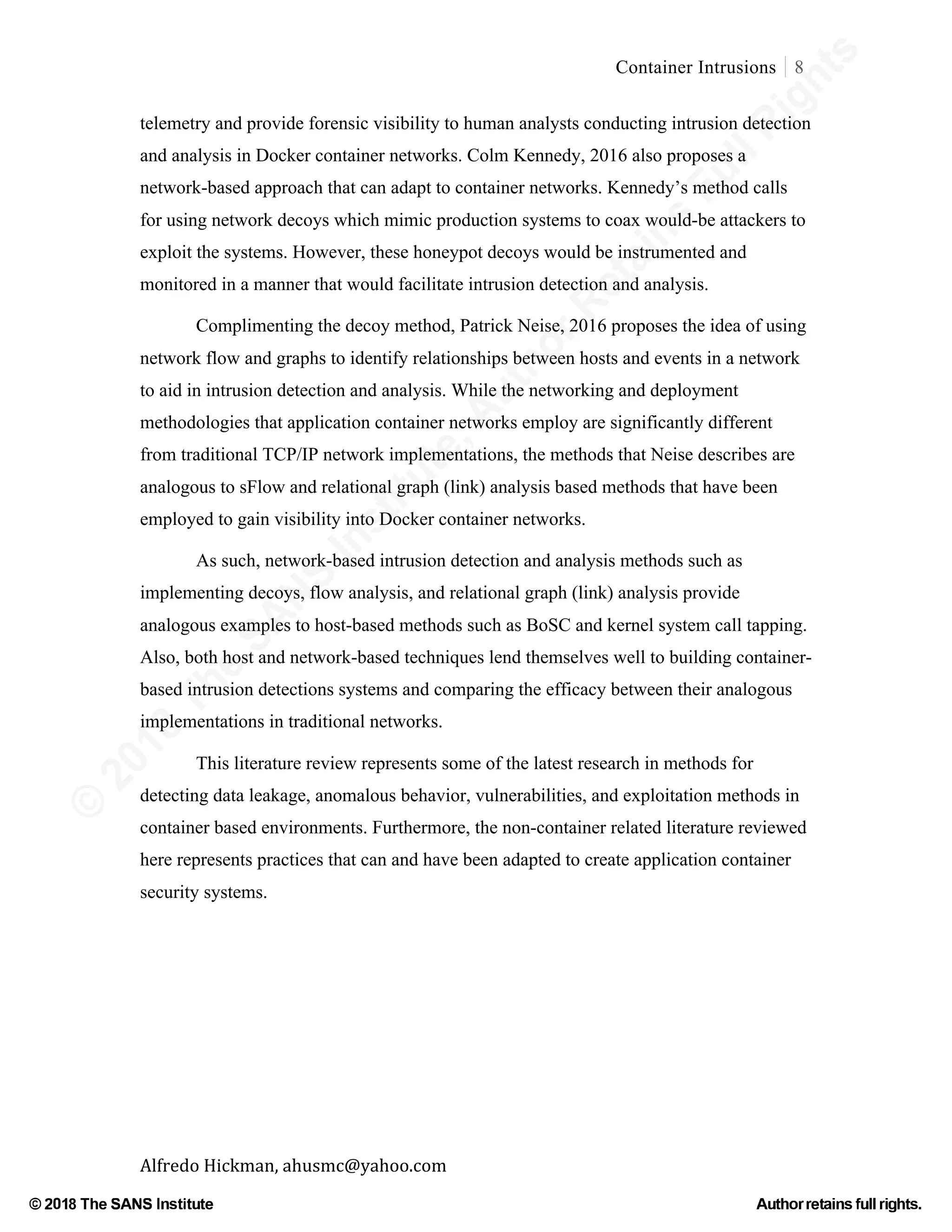 ©
2018
The
SANS
Institute,AuthorRetains
FullRights
© 2018 The SANS Institute Author retainsfull rights.
Container Intrusions 8
	
Alfredo	Hickman,	ahusmc@yahoo.com	 	 	
telemetry and provide forensic visibility to human analysts conducting intrusion detection
and analysis in Docker container networks. Colm Kennedy, 2016 also proposes a
network-based approach that can adapt to container networks. Kennedy’s method calls
for using network decoys which mimic production systems to coax would-be attackers to
exploit the systems. However, these honeypot decoys would be instrumented and
monitored in a manner that would facilitate intrusion detection and analysis.
Complimenting the decoy method, Patrick Neise, 2016 proposes the idea of using
network flow and graphs to identify relationships between hosts and events in a network
to aid in intrusion detection and analysis. While the networking and deployment
methodologies that application container networks employ are significantly different
from traditional TCP/IP network implementations, the methods that Neise describes are
analogous to sFlow and relational graph (link) analysis based methods that have been
employed to gain visibility into Docker container networks.
As such, network-based intrusion detection and analysis methods such as
implementing decoys, flow analysis, and relational graph (link) analysis provide
analogous examples to host-based methods such as BoSC and kernel system call tapping.
Also, both host and network-based techniques lend themselves well to building container-
based intrusion detections systems and comparing the efficacy between their analogous
implementations in traditional networks.
This literature review represents some of the latest research in methods for
detecting data leakage, anomalous behavior, vulnerabilities, and exploitation methods in
container based environments. Furthermore, the non-container related literature reviewed
here represents practices that can and have been adapted to create application container
security systems.
	
 