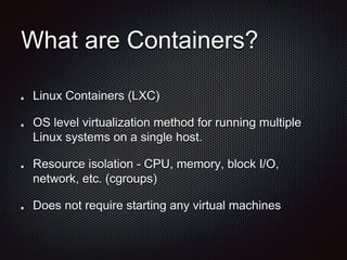 What are Containers? 
Linux Containers (LXC) 
OS level virtualization method for running multiple 
Linux systems on a single host. 
Resource isolation - CPU, memory, block I/O, 
network, etc. (cgroups) 
Does not require starting any virtual machines 
 