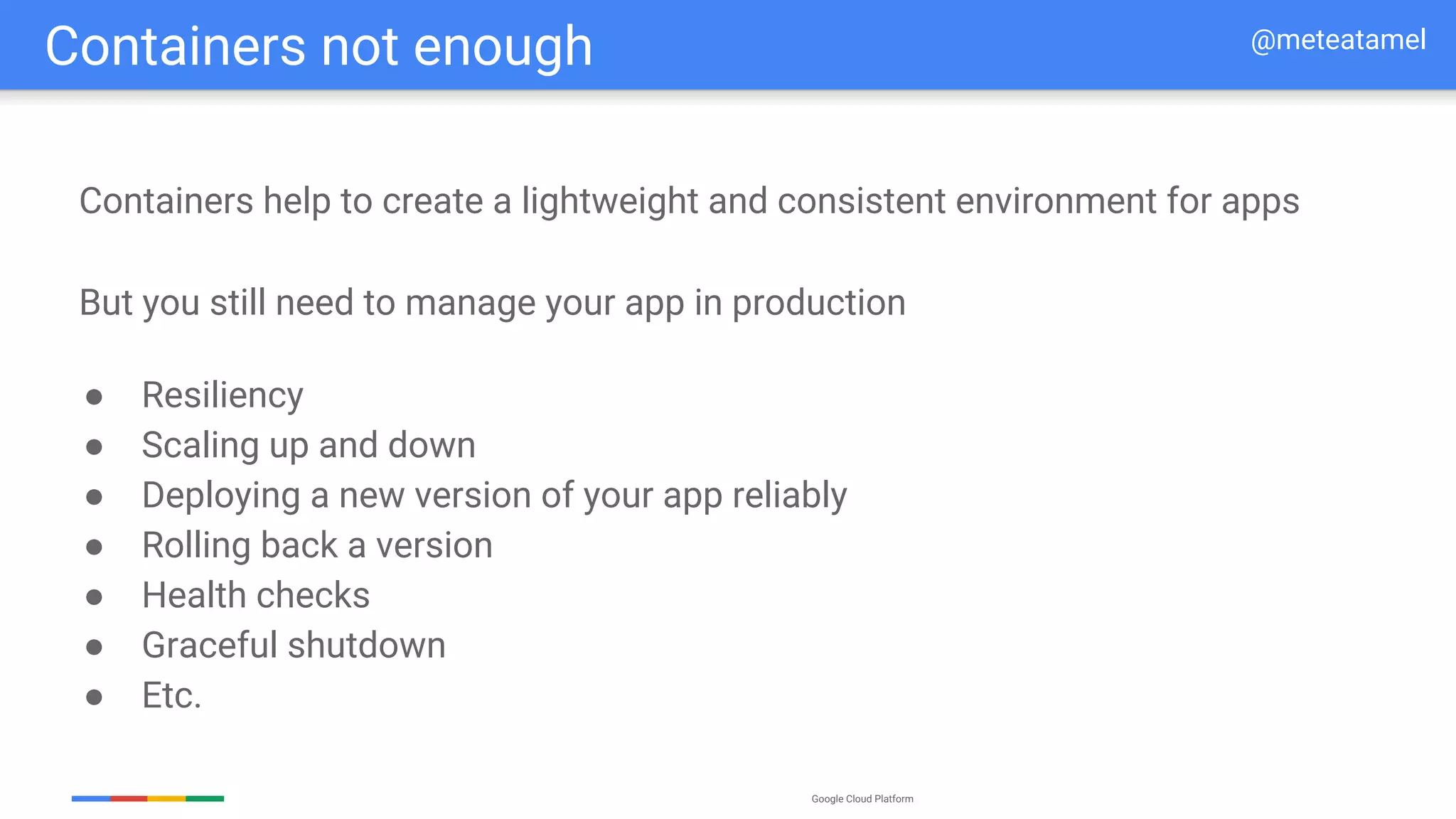 Google Cloud Platform
Containers not enough @meteatamel
Containers help to create a lightweight and consistent environment for apps
● Resiliency
● Scaling up and down
● Deploying a new version of your app reliably
● Rolling back a version
● Health checks
● Graceful shutdown
● Etc.
But you still need to manage your app in production
 