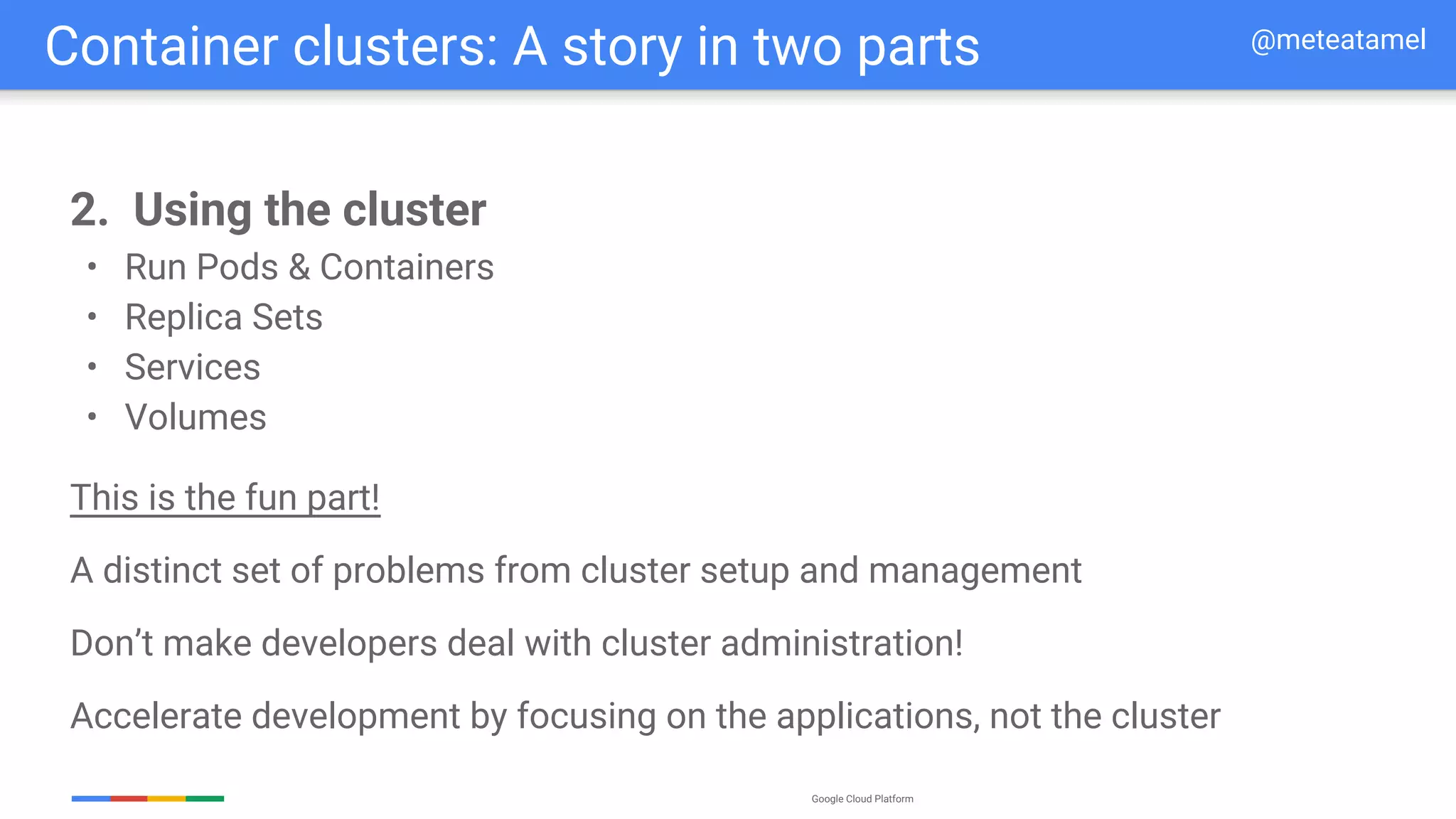 Google Cloud Platform
2. Using the cluster
• Run Pods & Containers
• Replica Sets
• Services
• Volumes
This is the fun part!
A distinct set of problems from cluster setup and management
Don’t make developers deal with cluster administration!
Accelerate development by focusing on the applications, not the cluster
Container clusters: A story in two parts @meteatamel
 