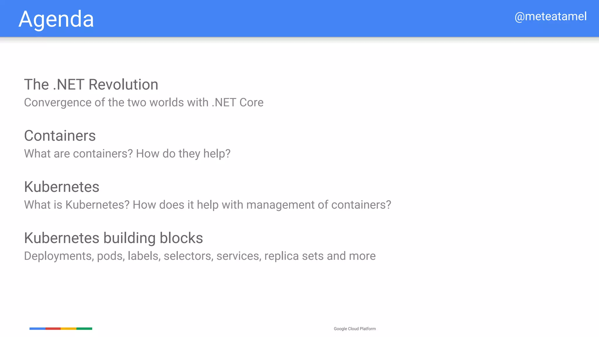 Google Cloud Platform
Agenda
The .NET Revolution
Convergence of the two worlds with .NET Core
Containers
What are containers? How do they help?
Kubernetes
What is Kubernetes? How does it help with management of containers?
Kubernetes building blocks
Deployments, pods, labels, selectors, services, replica sets and more
@meteatamel
 