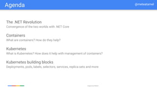 Google Cloud Platform
Agenda
The .NET Revolution
Convergence of the two worlds with .NET Core
Containers
What are containers? How do they help?
Kubernetes
What is Kubernetes? How does it help with management of containers?
Kubernetes building blocks
Deployments, pods, labels, selectors, services, replica sets and more
@meteatamel
 