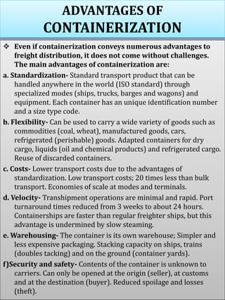ADVANTAGES OF
CONTAINERIZATION
 Even if containerization conveys numerous advantages to
freight distribution, it does not come without challenges.
The main advantages of containerization are:
a. Standardization- Standard transport product that can be
handled anywhere in the world (ISO standard) through
specialized modes (ships, trucks, barges and wagons) and
equipment. Each container has an unique identification number
and a size type code.
b. Flexibility- Can be used to carry a wide variety of goods such as
commodities (coal, wheat), manufactured goods, cars,
refrigerated (perishable) goods. Adapted containers for dry
cargo, liquids (oil and chemical products) and refrigerated cargo.
Reuse of discarded containers.
c. Costs- Lower transport costs due to the advantages of
standardization. Low transport costs; 20 times less than bulk
transport. Economies of scale at modes and terminals.
d. Velocity- Transhipment operations are minimal and rapid. Port
turnaround times reduced from 3 weeks to about 24 hours.
Containerships are faster than regular freighter ships, but this
advantage is undermined by slow steaming.
e. Warehousing- The container is its own warehouse; Simpler and
less expensive packaging. Stacking capacity on ships, trains
(doubles tacking) and on the ground (container yards).
f)Security and safety- Contents of the container is unknown to
carriers. Can only be opened at the origin (seller), at customs
and at the destination (buyer). Reduced spoilage and losses
(theft).
 